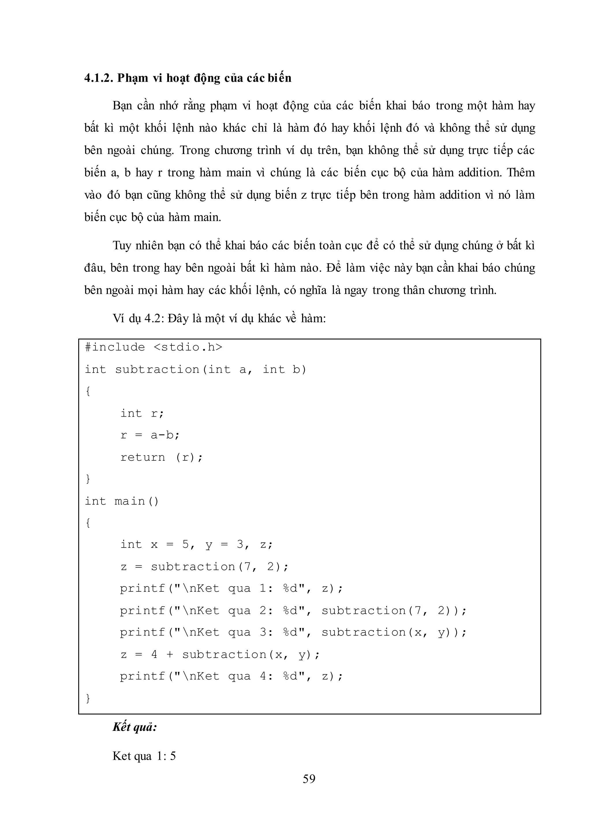 59
4.1.2. Phạm vi hoạt động của các biến
Bạn cần nhớ rằng phạm vi hoạt động của các biến khai báo trong một hàm hay
bất kì một khối lệnh nào khác chỉ là hàm đó hay khối lệnh đó và không thể sử dụng
bên ngoài chúng. Trong chương trình ví dụ trên, bạn không thể sử dụng trực tiếp các
biến a, b hay r trong hàm main vì chúng là các biến cục bộ của hàm addition. Thêm
vào đó bạn cũng không thể sử dụng biến z trực tiếp bên trong hàm addition vì nó làm
biến cục bộ của hàm main.
Tuy nhiên bạn có thể khai báo các biến toàn cục để có thể sử dụng chúng ở bất kì
đâu, bên trong hay bên ngoài bất kì hàm nào. Để làm việc này bạn cần khai báo chúng
bên ngoài mọi hàm hay các khối lệnh, có nghĩa là ngay trong thân chương trình.
Ví dụ 4.2: Đây là một ví dụ khác về hàm:
#include <stdio.h>
int subtraction(int a, int b)
{
int r;
r = a-b;
return (r);
}
int main()
{
int x = 5, y = 3, z;
z = subtraction(7, 2);
printf("nKet qua 1: %d", z);
printf("nKet qua 2: %d", subtraction(7, 2));
printf("nKet qua 3: %d", subtraction(x, y));
z = 4 + subtraction(x, y);
printf("nKet qua 4: %d", z);
}
Kết quả:
Ket qua 1: 5
 