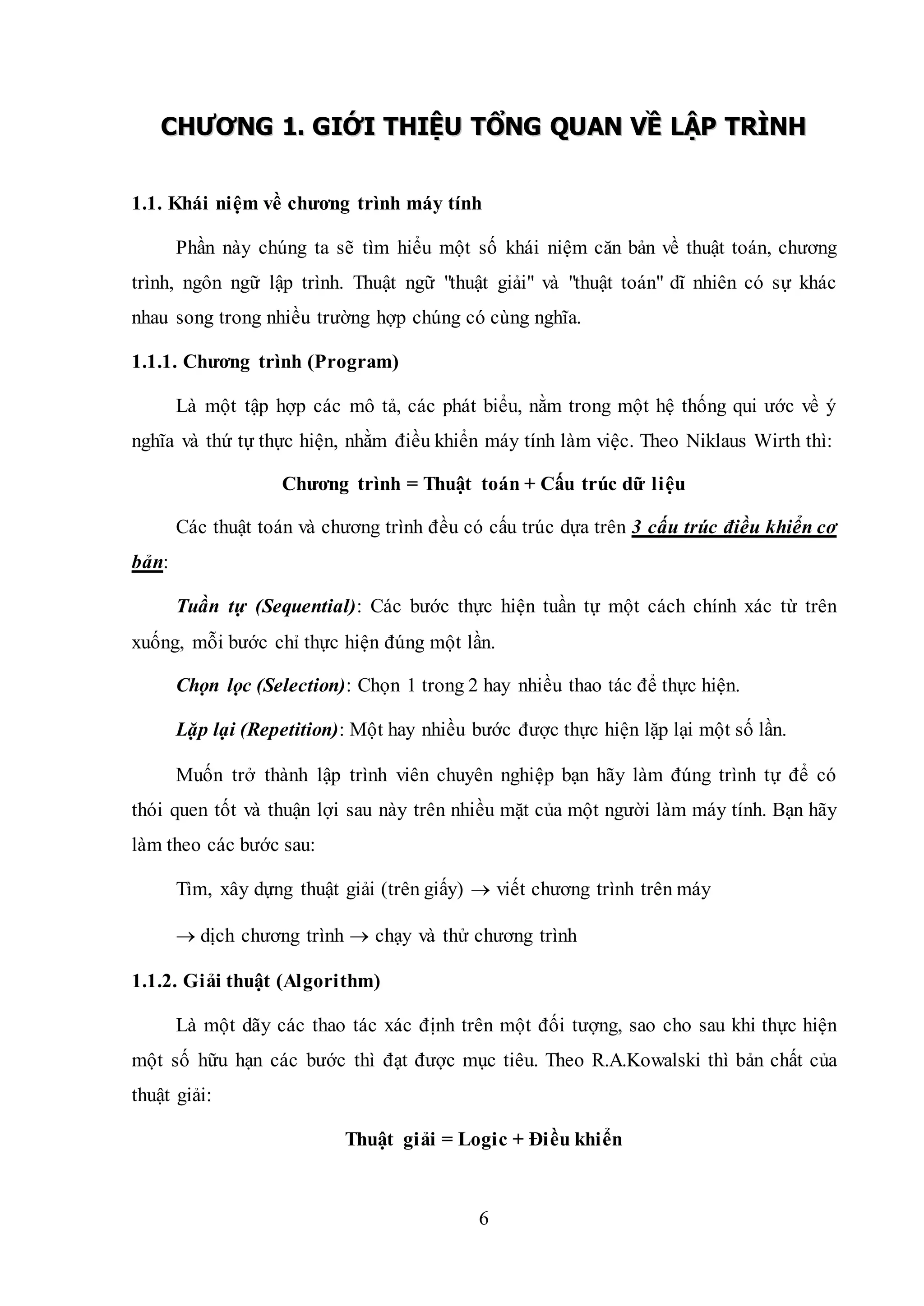 6
CCHHƯƯƠƠNNGG 11.. GGIIỚỚII TTHHIIỆỆUU TTỔỔNNGG QQUUAANN VVỀỀ LLẬẬPP TTRRÌÌNNHH
1.1. Khái niệm về chương trình máy tính
Phần này chúng ta sẽ tìm hiểu một số khái niệm căn bản về thuật toán, chương
trình, ngôn ngữ lập trình. Thuật ngữ "thuật giải" và "thuật toán" dĩ nhiên có sự khác
nhau song trong nhiều trường hợp chúng có cùng nghĩa.
1.1.1. Chương trình (Program)
Là một tập hợp các mô tả, các phát biểu, nằm trong một hệ thống qui ước về ý
nghĩa và thứ tự thực hiện, nhằm điều khiển máy tính làm việc. Theo Niklaus Wirth thì:
Chương trình = Thuật toán + Cấu trúc dữ liệu
Các thuật toán và chương trình đều có cấu trúc dựa trên 3 cấu trúc điều khiển cơ
bản:
Tuần tự (Sequential): Các bước thực hiện tuần tự một cách chính xác từ trên
xuống, mỗi bước chỉ thực hiện đúng một lần.
Chọn lọc (Selection): Chọn 1 trong 2 hay nhiều thao tác để thực hiện.
Lặp lại (Repetition): Một hay nhiều bước được thực hiện lặp lại một số lần.
Muốn trở thành lập trình viên chuyên nghiệp bạn hãy làm đúng trình tự để có
thói quen tốt và thuận lợi sau này trên nhiều mặt của một người làm máy tính. Bạn hãy
làm theo các bước sau:
Tìm, xây dựng thuật giải (trên giấy)  viết chương trình trên máy
 dịch chương trình  chạy và thử chương trình
1.1.2. Giải thuật (Algorithm)
Là một dãy các thao tác xác định trên một đối tượng, sao cho sau khi thực hiện
một số hữu hạn các bước thì đạt được mục tiêu. Theo R.A.Kowalski thì bản chất của
thuật giải:
Thuật giải = Logic + Điều khiển
 