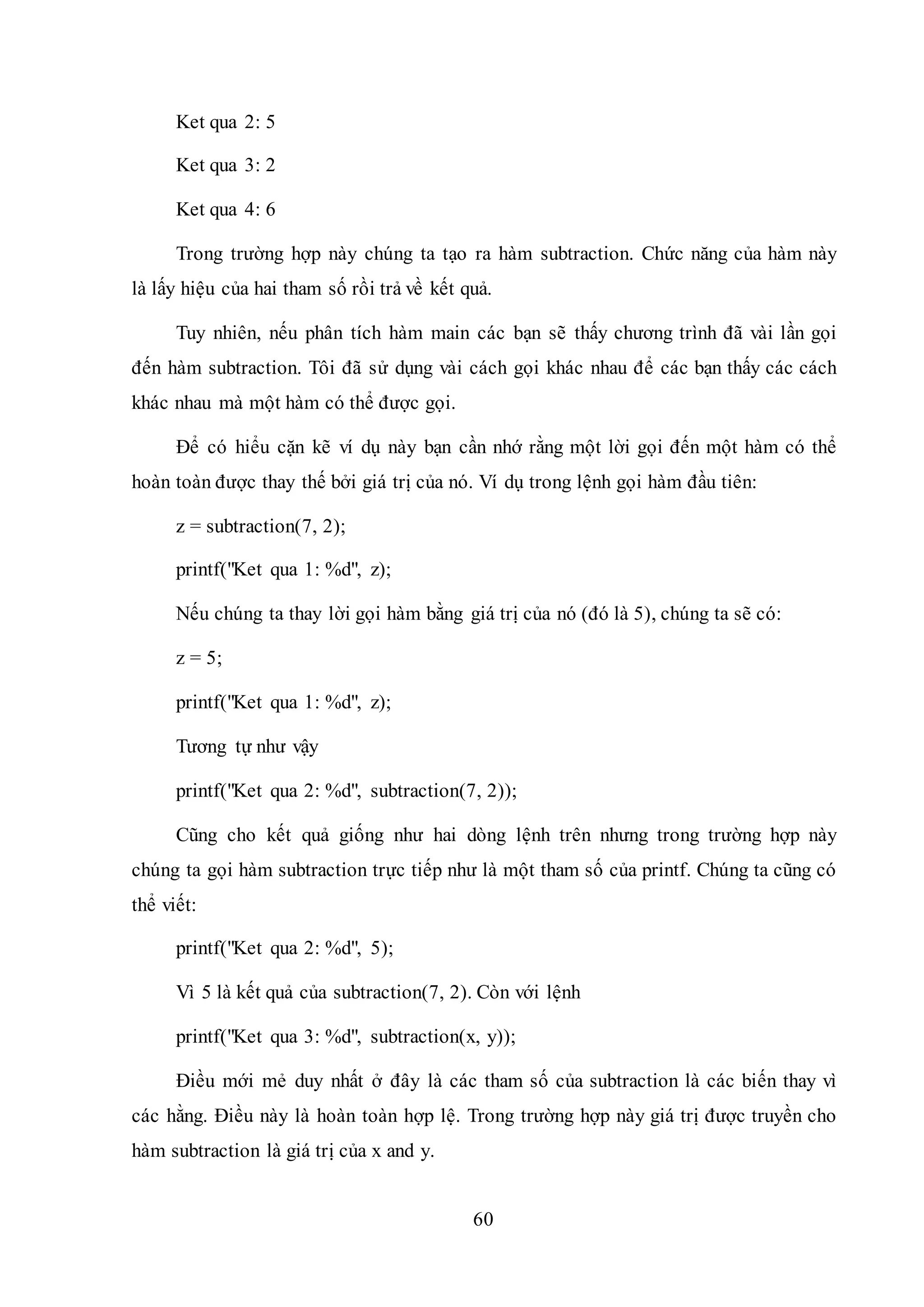60
Ket qua 2: 5
Ket qua 3: 2
Ket qua 4: 6
Trong trường hợp này chúng ta tạo ra hàm subtraction. Chức năng của hàm này
là lấy hiệu của hai tham số rồi trả về kết quả.
Tuy nhiên, nếu phân tích hàm main các bạn sẽ thấy chương trình đã vài lần gọi
đến hàm subtraction. Tôi đã sử dụng vài cách gọi khác nhau để các bạn thấy các cách
khác nhau mà một hàm có thể được gọi.
Để có hiểu cặn kẽ ví dụ này bạn cần nhớ rằng một lời gọi đến một hàm có thể
hoàn toàn được thay thế bởi giá trị của nó. Ví dụ trong lệnh gọi hàm đầu tiên:
z = subtraction(7, 2);
printf("Ket qua 1: %d", z);
Nếu chúng ta thay lời gọi hàm bằng giá trị của nó (đó là 5), chúng ta sẽ có:
z = 5;
printf("Ket qua 1: %d", z);
Tương tự như vậy
printf("Ket qua 2: %d", subtraction(7, 2));
Cũng cho kết quả giống như hai dòng lệnh trên nhưng trong trường hợp này
chúng ta gọi hàm subtraction trực tiếp như là một tham số của printf. Chúng ta cũng có
thể viết:
printf("Ket qua 2: %d", 5);
Vì 5 là kết quả của subtraction(7, 2). Còn với lệnh
printf("Ket qua 3: %d", subtraction(x, y));
Điều mới mẻ duy nhất ở đây là các tham số của subtraction là các biến thay vì
các hằng. Điều này là hoàn toàn hợp lệ. Trong trường hợp này giá trị được truyền cho
hàm subtraction là giá trị của x and y.
 