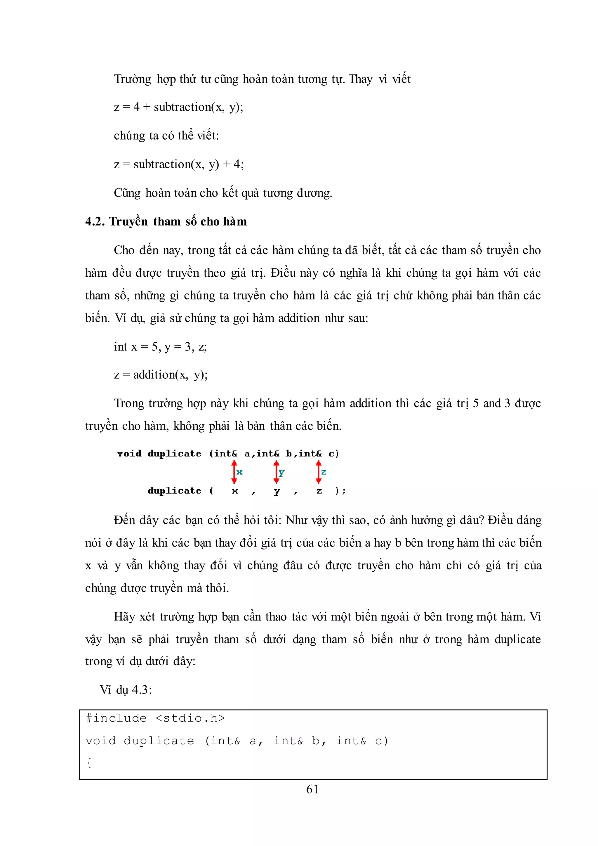 61
Trường hợp thứ tư cũng hoàn toàn tương tự. Thay vì viết
z = 4 + subtraction(x, y);
chúng ta có thể viết:
z = subtraction(x, y) + 4;
Cũng hoàn toàn cho kết quả tương đương.
4.2. Truyền tham số cho hàm
Cho đến nay, trong tất cả các hàm chúng ta đã biết, tất cả các tham số truyền cho
hàm đều được truyền theo giá trị. Điều này có nghĩa là khi chúng ta gọi hàm với các
tham số, những gì chúng ta truyền cho hàm là các giá trị chứ không phải bản thân các
biến. Ví dụ, giả sử chúng ta gọi hàm addition như sau:
int x = 5, y = 3, z;
z = addition(x, y);
Trong trường hợp này khi chúng ta gọi hàm addition thì các giá trị 5 and 3 được
truyền cho hàm, không phải là bản thân các biến.
Đến đây các bạn có thể hỏi tôi: Như vậy thì sao, có ảnh hưởng gì đâu? Điều đáng
nói ở đây là khi các bạn thay đổi giá trị của các biến a hay b bên trong hàm thì các biến
x và y vẫn không thay đổi vì chúng đâu có được truyền cho hàm chỉ có giá trị của
chúng được truyền mà thôi.
Hãy xét trường hợp bạn cần thao tác với một biến ngoài ở bên trong một hàm. Vì
vậy bạn sẽ phải truyền tham số dưới dạng tham số biến như ở trong hàm duplicate
trong ví dụ dưới đây:
Ví dụ 4.3:
#include <stdio.h>
void duplicate (int& a, int& b, int& c)
{
 