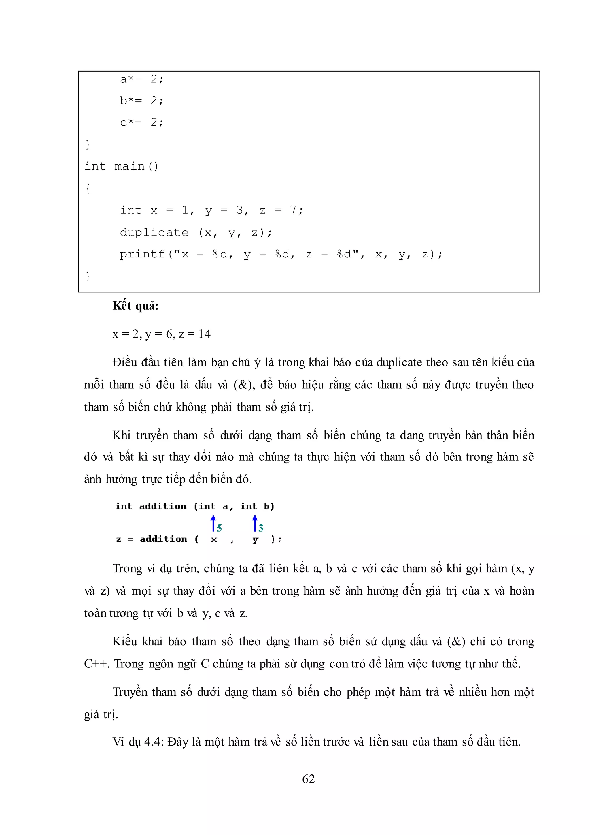 62
a*= 2;
b*= 2;
c*= 2;
}
int main()
{
int x = 1, y = 3, z = 7;
duplicate (x, y, z);
printf("x = %d, y = %d, z = %d", x, y, z);
}
Kết quả:
x = 2, y = 6, z = 14
Điều đầu tiên làm bạn chú ý là trong khai báo của duplicate theo sau tên kiểu của
mỗi tham số đều là dấu và (&), để báo hiệu rằng các tham số này được truyền theo
tham số biến chứ không phải tham số giá trị.
Khi truyền tham số dưới dạng tham số biến chúng ta đang truyền bản thân biến
đó và bất kì sự thay đổi nào mà chúng ta thực hiện với tham số đó bên trong hàm sẽ
ảnh hưởng trực tiếp đến biến đó.
Trong ví dụ trên, chúng ta đã liên kết a, b và c với các tham số khi gọi hàm (x, y
và z) và mọi sự thay đổi với a bên trong hàm sẽ ảnh hưởng đến giá trị của x và hoàn
toàn tương tự với b và y, c và z.
Kiểu khai báo tham số theo dạng tham số biến sử dụng dấu và (&) chỉ có trong
C++. Trong ngôn ngữ C chúng ta phải sử dụng con trỏ để làm việc tương tự như thế.
Truyền tham số dưới dạng tham số biến cho phép một hàm trả về nhiều hơn một
giá trị.
Ví dụ 4.4: Đây là một hàm trả về số liền trước và liền sau của tham số đầu tiên.
 
