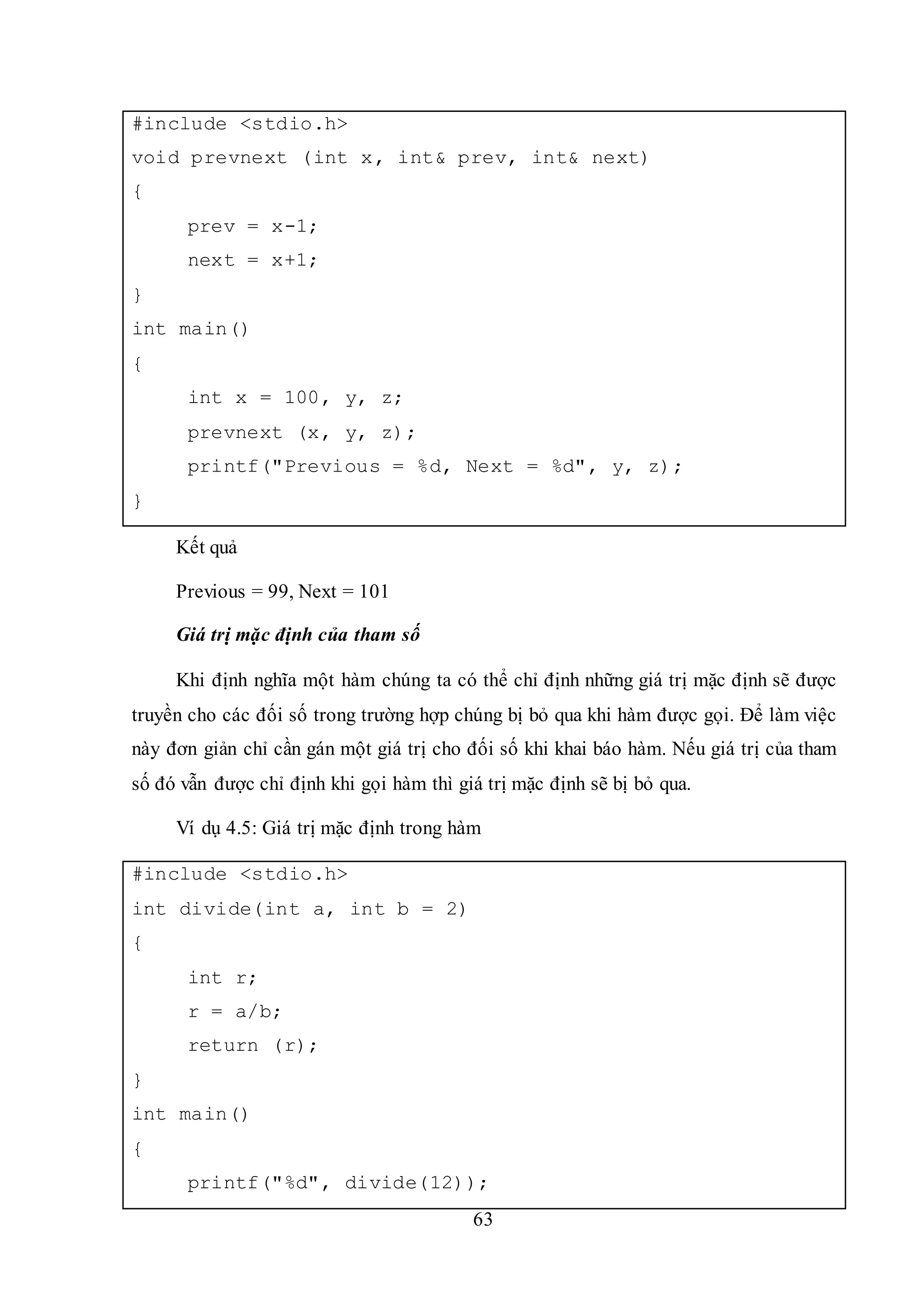 63
#include <stdio.h>
void prevnext (int x, int& prev, int& next)
{
prev = x-1;
next = x+1;
}
int main()
{
int x = 100, y, z;
prevnext (x, y, z);
printf("Previous = %d, Next = %d", y, z);
}
Kết quả
Previous = 99, Next = 101
Giá trị mặc định của tham số
Khi định nghĩa một hàm chúng ta có thể chỉ định những giá trị mặc định sẽ được
truyền cho các đối số trong trường hợp chúng bị bỏ qua khi hàm được gọi. Để làm việc
này đơn giản chỉ cần gán một giá trị cho đối số khi khai báo hàm. Nếu giá trị của tham
số đó vẫn được chỉ định khi gọi hàm thì giá trị mặc định sẽ bị bỏ qua.
Ví dụ 4.5: Giá trị mặc định trong hàm
#include <stdio.h>
int divide(int a, int b = 2)
{
int r;
r = a/b;
return (r);
}
int main()
{
printf("%d", divide(12));
 