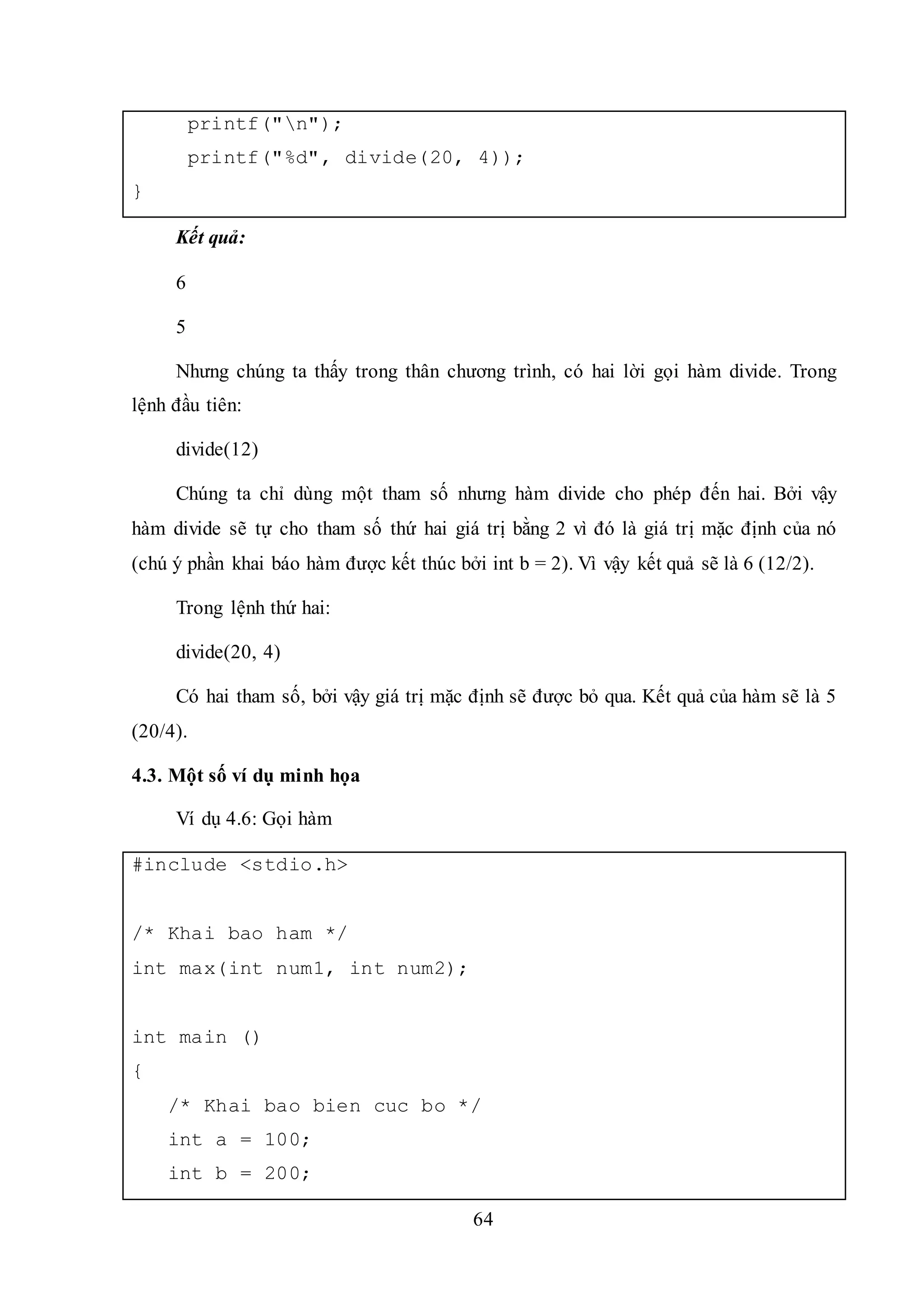 64
printf("n");
printf("%d", divide(20, 4));
}
Kết quả:
6
5
Nhưng chúng ta thấy trong thân chương trình, có hai lời gọi hàm divide. Trong
lệnh đầu tiên:
divide(12)
Chúng ta chỉ dùng một tham số nhưng hàm divide cho phép đến hai. Bởi vậy
hàm divide sẽ tự cho tham số thứ hai giá trị bằng 2 vì đó là giá trị mặc định của nó
(chú ý phần khai báo hàm được kết thúc bởi int b = 2). Vì vậy kết quả sẽ là 6 (12/2).
Trong lệnh thứ hai:
divide(20, 4)
Có hai tham số, bởi vậy giá trị mặc định sẽ được bỏ qua. Kết quả của hàm sẽ là 5
(20/4).
4.3. Một số ví dụ minh họa
Ví dụ 4.6: Gọi hàm
#include <stdio.h>
/* Khai bao ham */
int max(int num1, int num2);
int main ()
{
/* Khai bao bien cuc bo */
int a = 100;
int b = 200;
 