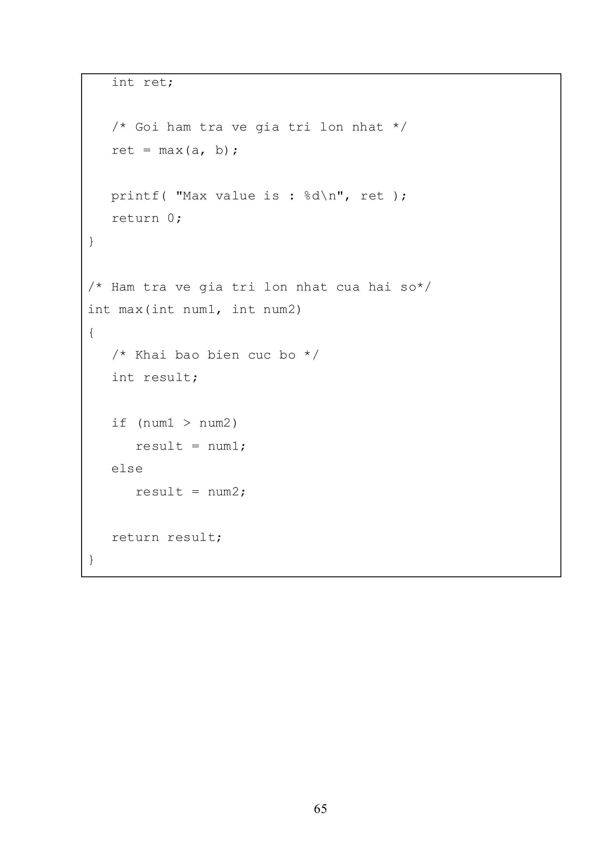 65
int ret;
/* Goi ham tra ve gia tri lon nhat */
ret = max(a, b);
printf( "Max value is : %dn", ret );
return 0;
}
/* Ham tra ve gia tri lon nhat cua hai so*/
int max(int num1, int num2)
{
/* Khai bao bien cuc bo */
int result;
if (num1 > num2)
result = num1;
else
result = num2;
return result;
}
 