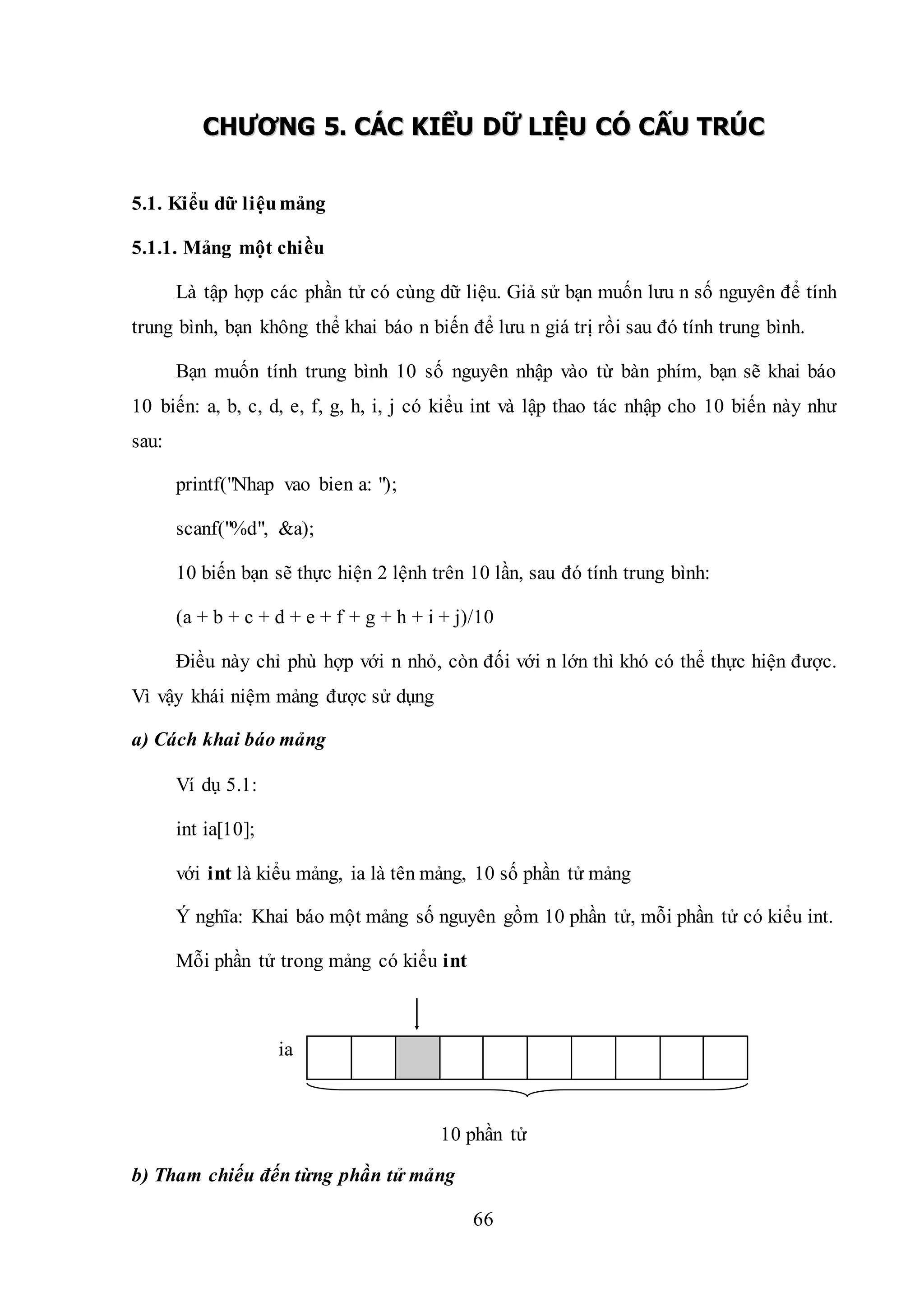 66
CCHHƯƯƠƠNNGG 55.. CCÁÁCC KKIIỂỂUU DDỮỮ LLIIỆỆUU CCÓÓ CCẤẤUU TTRRÚÚCC
5.1. Kiểu dữ liệumảng
5.1.1. Mảng một chiều
Là tập hợp các phần tử có cùng dữ liệu. Giả sử bạn muốn lưu n số nguyên để tính
trung bình, bạn không thể khai báo n biến để lưu n giá trị rồi sau đó tính trung bình.
Bạn muốn tính trung bình 10 số nguyên nhập vào từ bàn phím, bạn sẽ khai báo
10 biến: a, b, c, d, e, f, g, h, i, j có kiểu int và lập thao tác nhập cho 10 biến này như
sau:
printf("Nhap vao bien a: ");
scanf("%d", &a);
10 biến bạn sẽ thực hiện 2 lệnh trên 10 lần, sau đó tính trung bình:
(a + b + c + d + e + f + g + h + i + j)/10
Điều này chỉ phù hợp với n nhỏ, còn đối với n lớn thì khó có thể thực hiện được.
Vì vậy khái niệm mảng được sử dụng
a) Cách khai báo mảng
Ví dụ 5.1:
int ia[10];
với int là kiểu mảng, ia là tên mảng, 10 số phần tử mảng
Ý nghĩa: Khai báo một mảng số nguyên gồm 10 phần tử, mỗi phần tử có kiểu int.
Mỗi phần tử trong mảng có kiểu int
ia
10 phần tử
b) Tham chiếu đến từng phần tử mảng
 