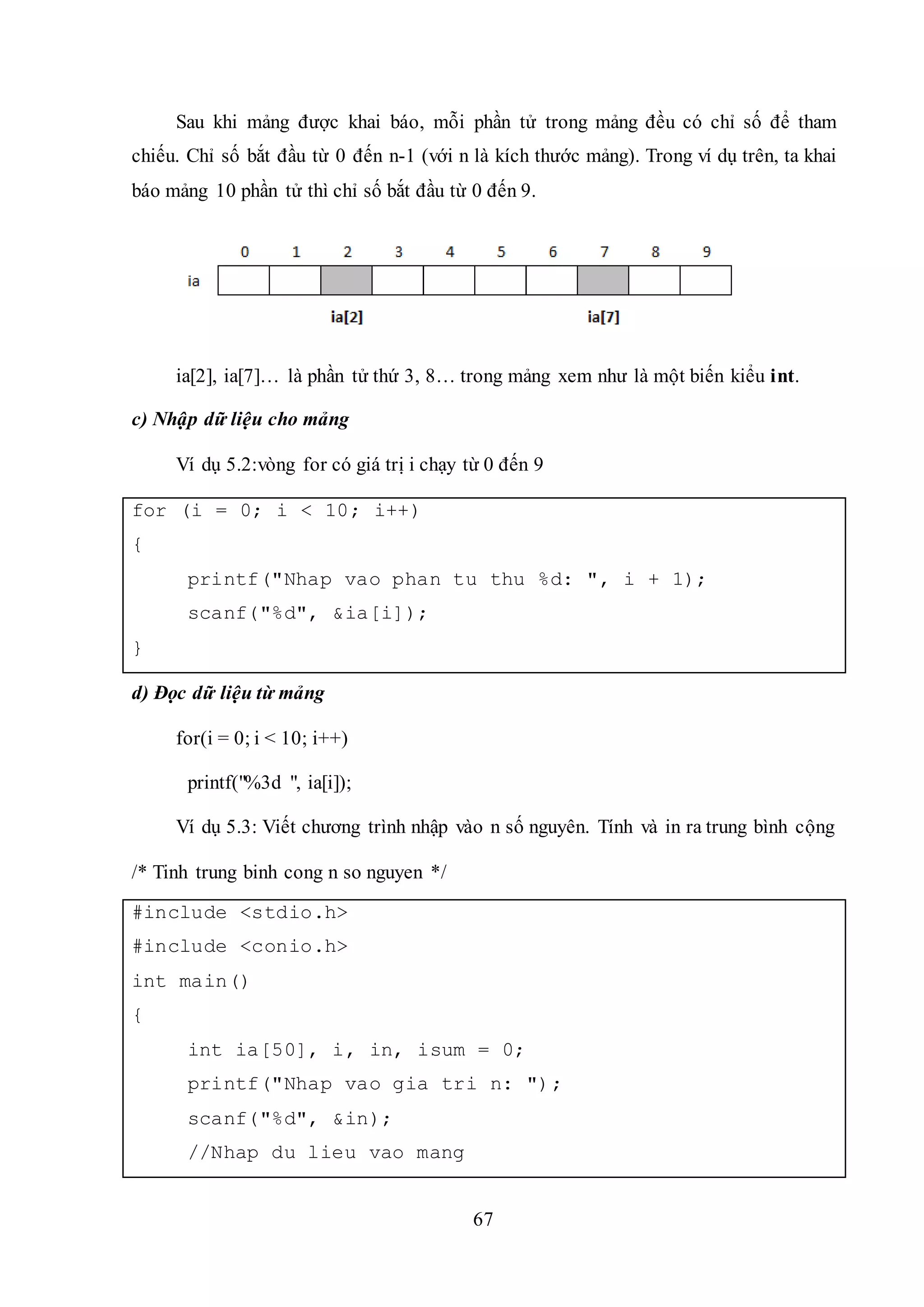 67
Sau khi mảng được khai báo, mỗi phần tử trong mảng đều có chỉ số để tham
chiếu. Chỉ số bắt đầu từ 0 đến n-1 (với n là kích thước mảng). Trong ví dụ trên, ta khai
báo mảng 10 phần tử thì chỉ số bắt đầu từ 0 đến 9.
ia[2], ia[7]… là phần tử thứ 3, 8… trong mảng xem như là một biến kiểu int.
c) Nhập dữ liệu cho mảng
Ví dụ 5.2:vòng for có giá trị i chạy từ 0 đến 9
for (i = 0; i < 10; i++)
{
printf("Nhap vao phan tu thu %d: ", i + 1);
scanf("%d", &ia[i]);
}
d) Đọc dữ liệu từ mảng
for(i = 0; i < 10; i++)
printf("%3d ", ia[i]);
Ví dụ 5.3: Viết chương trình nhập vào n số nguyên. Tính và in ra trung bình cộng
/* Tinh trung binh cong n so nguyen */
#include <stdio.h>
#include <conio.h>
int main()
{
int ia[50], i, in, isum = 0;
printf("Nhap vao gia tri n: ");
scanf("%d", &in);
//Nhap du lieu vao mang
 