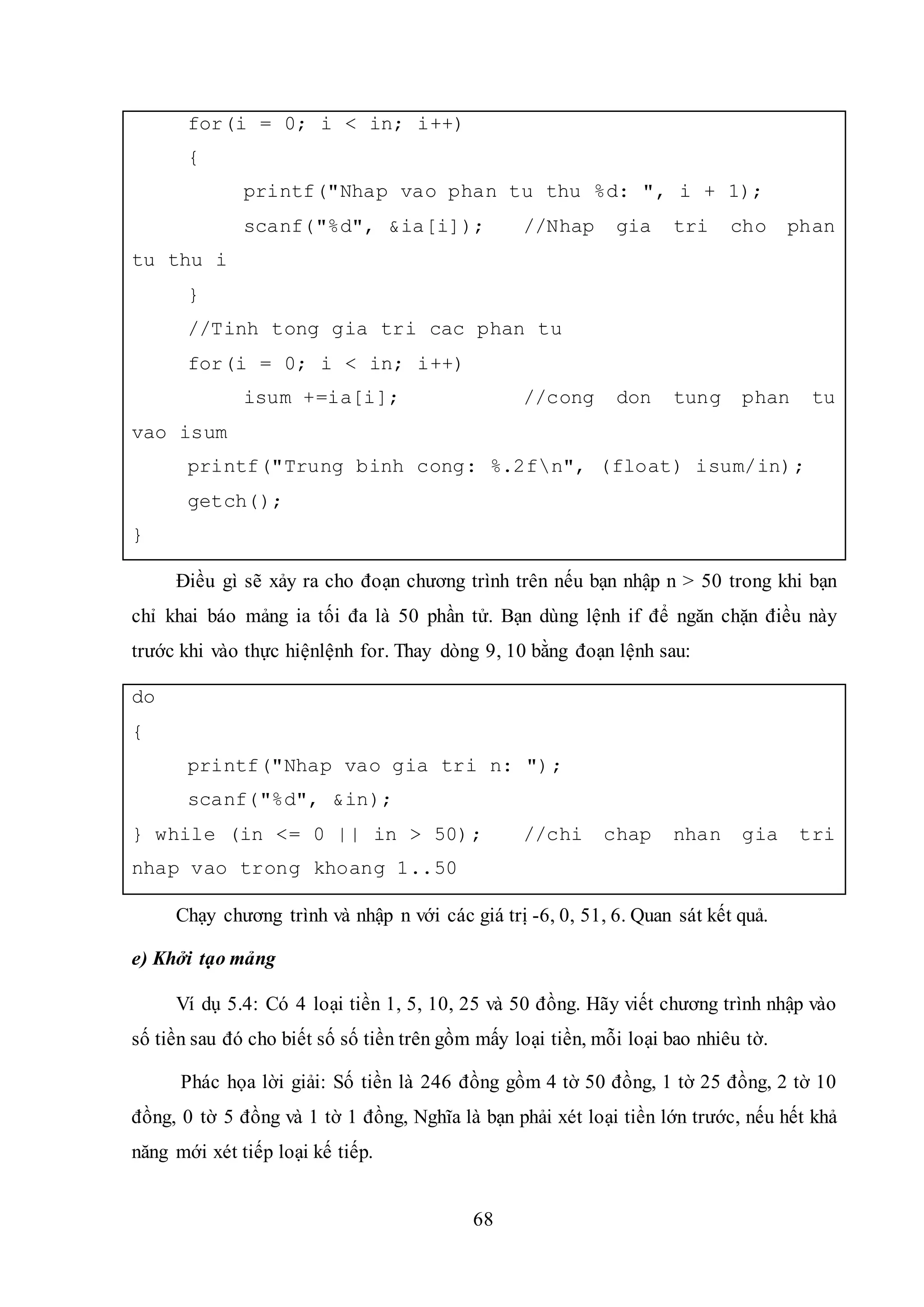 68
for(i = 0; i < in; i++)
{
printf("Nhap vao phan tu thu %d: ", i + 1);
scanf("%d", &ia[i]); //Nhap gia tri cho phan
tu thu i
}
//Tinh tong gia tri cac phan tu
for(i = 0; i < in; i++)
isum +=ia[i]; //cong don tung phan tu
vao isum
printf("Trung binh cong: %.2fn", (float) isum/in);
getch();
}
Điều gì sẽ xảy ra cho đoạn chương trình trên nếu bạn nhập n > 50 trong khi bạn
chỉ khai báo mảng ia tối đa là 50 phần tử. Bạn dùng lệnh if để ngăn chặn điều này
trước khi vào thực hiệnlệnh for. Thay dòng 9, 10 bằng đoạn lệnh sau:
do
{
printf("Nhap vao gia tri n: ");
scanf("%d", &in);
} while (in <= 0 || in > 50); //chi chap nhan gia tri
nhap vao trong khoang 1..50
Chạy chương trình và nhập n với các giá trị -6, 0, 51, 6. Quan sát kết quả.
e) Khởi tạo mảng
Ví dụ 5.4: Có 4 loại tiền 1, 5, 10, 25 và 50 đồng. Hãy viết chương trình nhập vào
số tiền sau đó cho biết số số tiền trên gồm mấy loại tiền, mỗi loại bao nhiêu tờ.
Phác họa lời giải: Số tiền là 246 đồng gồm 4 tờ 50 đồng, 1 tờ 25 đồng, 2 tờ 10
đồng, 0 tờ 5 đồng và 1 tờ 1 đồng, Nghĩa là bạn phải xét loại tiền lớn trước, nếu hết khả
năng mới xét tiếp loại kế tiếp.
 