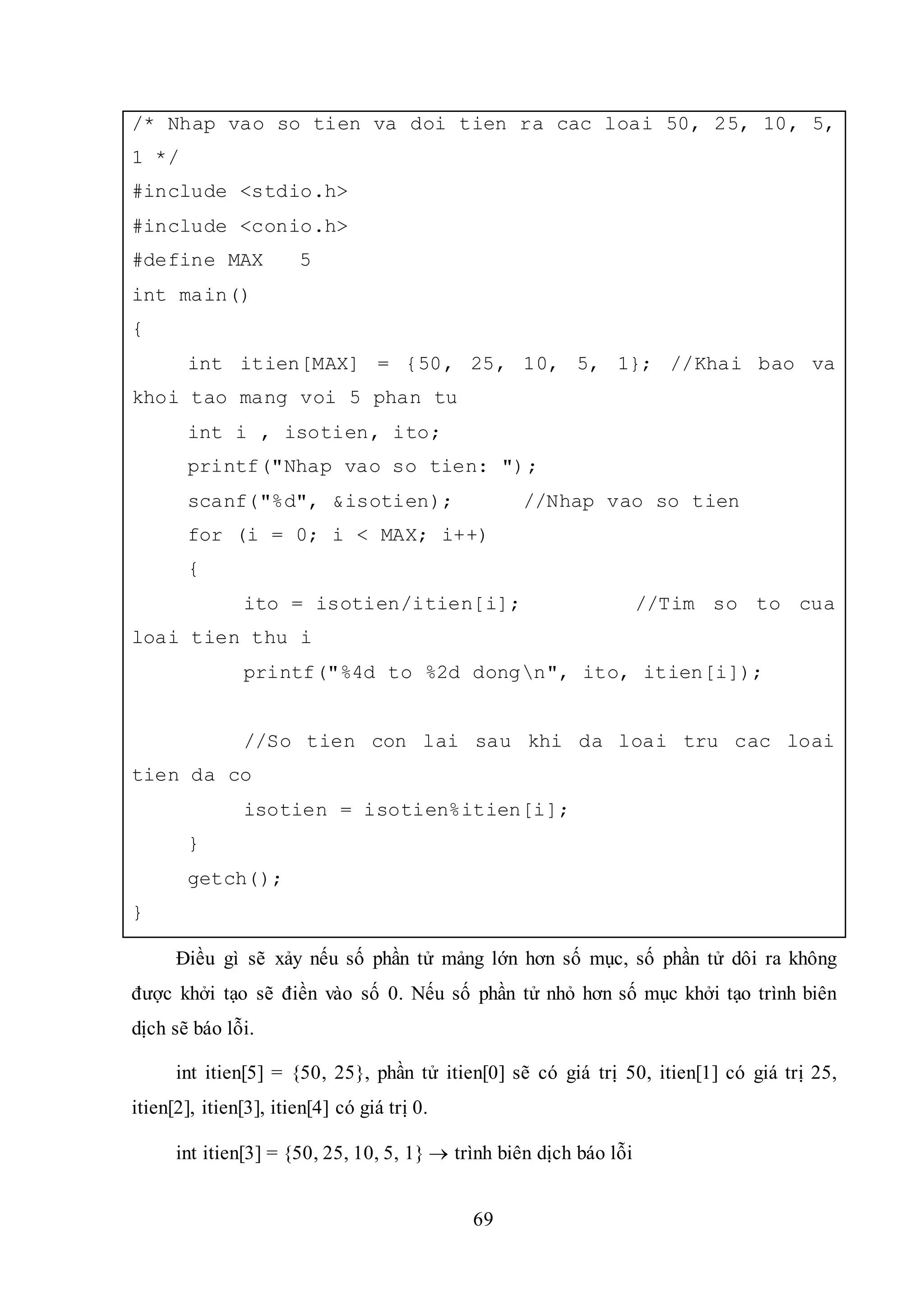 69
/* Nhap vao so tien va doi tien ra cac loai 50, 25, 10, 5,
1 */
#include <stdio.h>
#include <conio.h>
#define MAX 5
int main()
{
int itien[MAX] = {50, 25, 10, 5, 1}; //Khai bao va
khoi tao mang voi 5 phan tu
int i , isotien, ito;
printf("Nhap vao so tien: ");
scanf("%d", &isotien); //Nhap vao so tien
for (i = 0; i < MAX; i++)
{
ito = isotien/itien[i]; //Tim so to cua
loai tien thu i
printf("%4d to %2d dongn", ito, itien[i]);
//So tien con lai sau khi da loai tru cac loai
tien da co
isotien = isotien%itien[i];
}
getch();
}
Điều gì sẽ xảy nếu số phần tử mảng lớn hơn số mục, số phần tử dôi ra không
được khởi tạo sẽ điền vào số 0. Nếu số phần tử nhỏ hơn số mục khởi tạo trình biên
dịch sẽ báo lỗi.
int itien[5] = {50, 25}, phần tử itien[0] sẽ có giá trị 50, itien[1] có giá trị 25,
itien[2], itien[3], itien[4] có giá trị 0.
int itien[3] = {50, 25, 10, 5, 1}  trình biên dịch báo lỗi
 