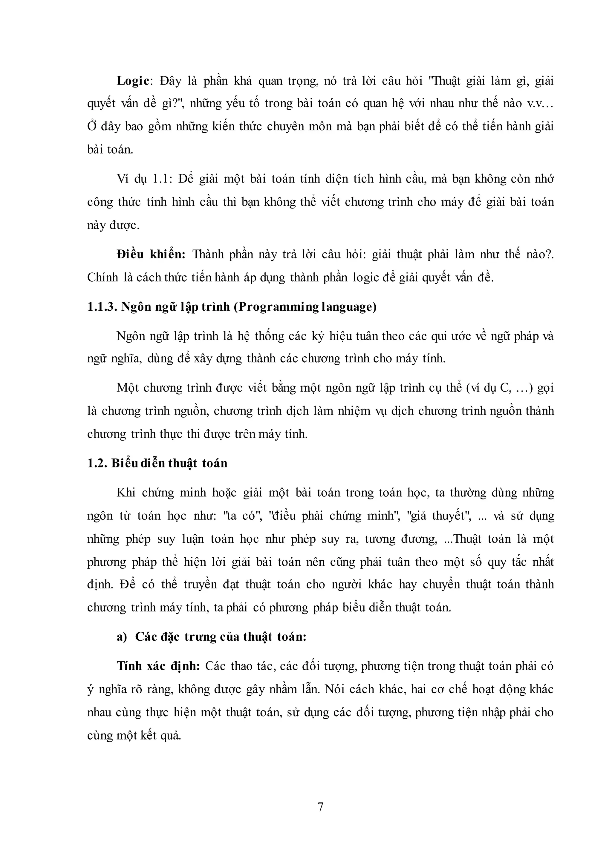 7
Logic: Đây là phần khá quan trọng, nó trả lời câu hỏi "Thuật giải làm gì, giải
quyết vấn đề gì?", những yếu tố trong bài toán có quan hệ với nhau như thế nào v.v…
Ở đây bao gồm những kiến thức chuyên môn mà bạn phải biết để có thể tiến hành giải
bài toán.
Ví dụ 1.1: Để giải một bài toán tính diện tích hình cầu, mà bạn không còn nhớ
công thức tính hình cầu thì bạn không thể viết chương trình cho máy để giải bài toán
này được.
Điều khiển: Thành phần này trả lời câu hỏi: giải thuật phải làm như thế nào?.
Chính là cách thức tiến hành áp dụng thành phần logic để giải quyết vấn đề.
1.1.3. Ngôn ngữ lập trình (Programming language)
Ngôn ngữ lập trình là hệ thống các ký hiệu tuân theo các qui ước về ngữ pháp và
ngữ nghĩa, dùng để xây dựng thành các chương trình cho máy tính.
Một chương trình được viết bằng một ngôn ngữ lập trình cụ thể (ví dụ C, …) gọi
là chương trình nguồn, chương trình dịch làm nhiệm vụ dịch chương trình nguồn thành
chương trình thực thi được trên máy tính.
1.2. Biểudiễn thuật toán
Khi chứng minh hoặc giải một bài toán trong toán học, ta thường dùng những
ngôn từ toán học như: "ta có", "điều phải chứng minh", "giả thuyết", ... và sử dụng
những phép suy luận toán học như phép suy ra, tương đương, ...Thuật toán là một
phương pháp thể hiện lời giải bài toán nên cũng phải tuân theo một số quy tắc nhất
định. Ðể có thể truyền đạt thuật toán cho người khác hay chuyển thuật toán thành
chương trình máy tính, ta phải có phương pháp biểu diễn thuật toán.
a) Các đặc trưng của thuật toán:
Tính xác định: Các thao tác, các đối tượng, phương tiện trong thuật toán phải có
ý nghĩa rõ ràng, không được gây nhầm lẫn. Nói cách khác, hai cơ chế hoạt động khác
nhau cùng thực hiện một thuật toán, sử dụng các đối tượng, phương tiện nhập phải cho
cùng một kết quả.
 
