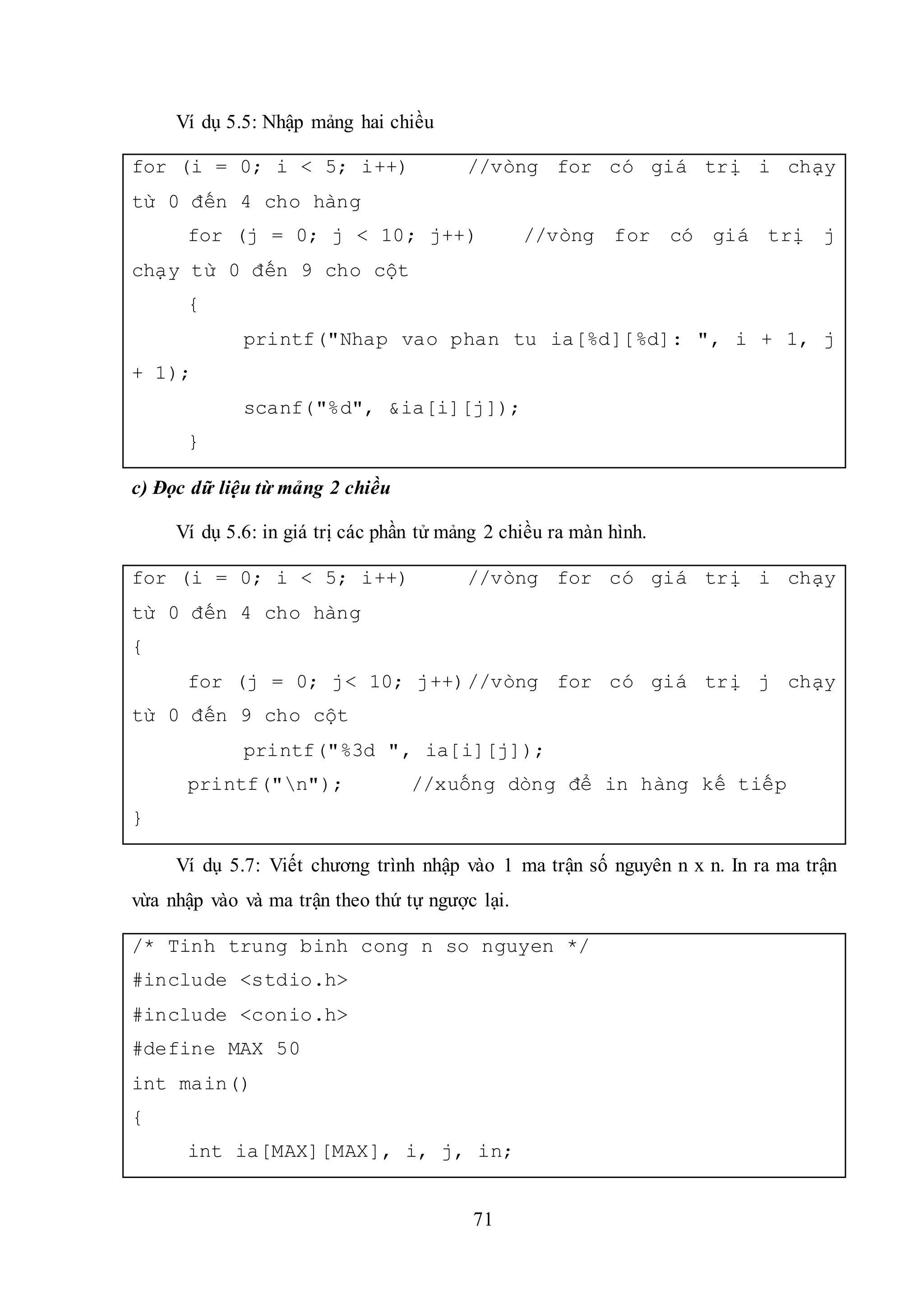71
Ví dụ 5.5: Nhập mảng hai chiều
for (i = 0; i < 5; i++) //vòng for có giá trị i chạy
từ 0 đến 4 cho hàng
for (j = 0; j < 10; j++) //vòng for có giá trị j
chạy từ 0 đến 9 cho cột
{
printf("Nhap vao phan tu ia[%d][%d]: ", i + 1, j
+ 1);
scanf("%d", &ia[i][j]);
}
c) Đọc dữ liệu từ mảng 2 chiều
Ví dụ 5.6: in giá trị các phần tử mảng 2 chiều ra màn hình.
for (i = 0; i < 5; i++) //vòng for có giá trị i chạy
từ 0 đến 4 cho hàng
{
for (j = 0; j< 10; j++)//vòng for có giá trị j chạy
từ 0 đến 9 cho cột
printf("%3d ", ia[i][j]);
printf("n"); //xuống dòng để in hàng kế tiếp
}
Ví dụ 5.7: Viết chương trình nhập vào 1 ma trận số nguyên n x n. In ra ma trận
vừa nhập vào và ma trận theo thứ tự ngược lại.
/* Tinh trung binh cong n so nguyen */
#include <stdio.h>
#include <conio.h>
#define MAX 50
int main()
{
int ia[MAX][MAX], i, j, in;
 