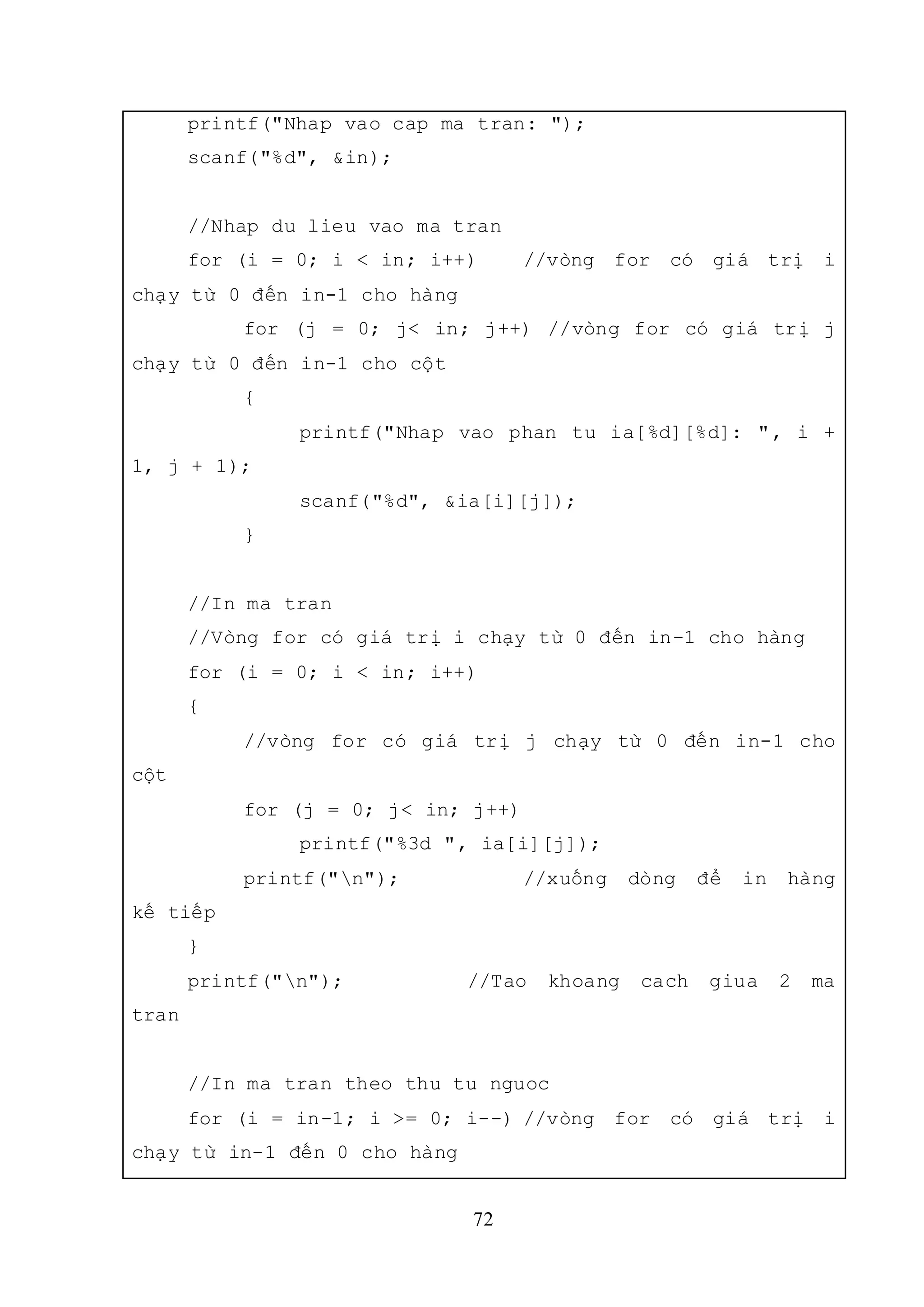 72
printf("Nhap vao cap ma tran: ");
scanf("%d", &in);
//Nhap du lieu vao ma tran
for (i = 0; i < in; i++) //vòng for có giá trị i
chạy từ 0 đến in-1 cho hàng
for (j = 0; j< in; j++) //vòng for có giá trị j
chạy từ 0 đến in-1 cho cột
{
printf("Nhap vao phan tu ia[%d][%d]: ", i +
1, j + 1);
scanf("%d", &ia[i][j]);
}
//In ma tran
//Vòng for có giá trị i chạy từ 0 đến in-1 cho hàng
for (i = 0; i < in; i++)
{
//vòng for có giá trị j chạy từ 0 đến in-1 cho
cột
for (j = 0; j< in; j++)
printf("%3d ", ia[i][j]);
printf("n"); //xuống dòng để in hàng
kế tiếp
}
printf("n"); //Tao khoang cach giua 2 ma
tran
//In ma tran theo thu tu nguoc
for (i = in-1; i >= 0; i--) //vòng for có giá trị i
chạy từ in-1 đến 0 cho hàng
 