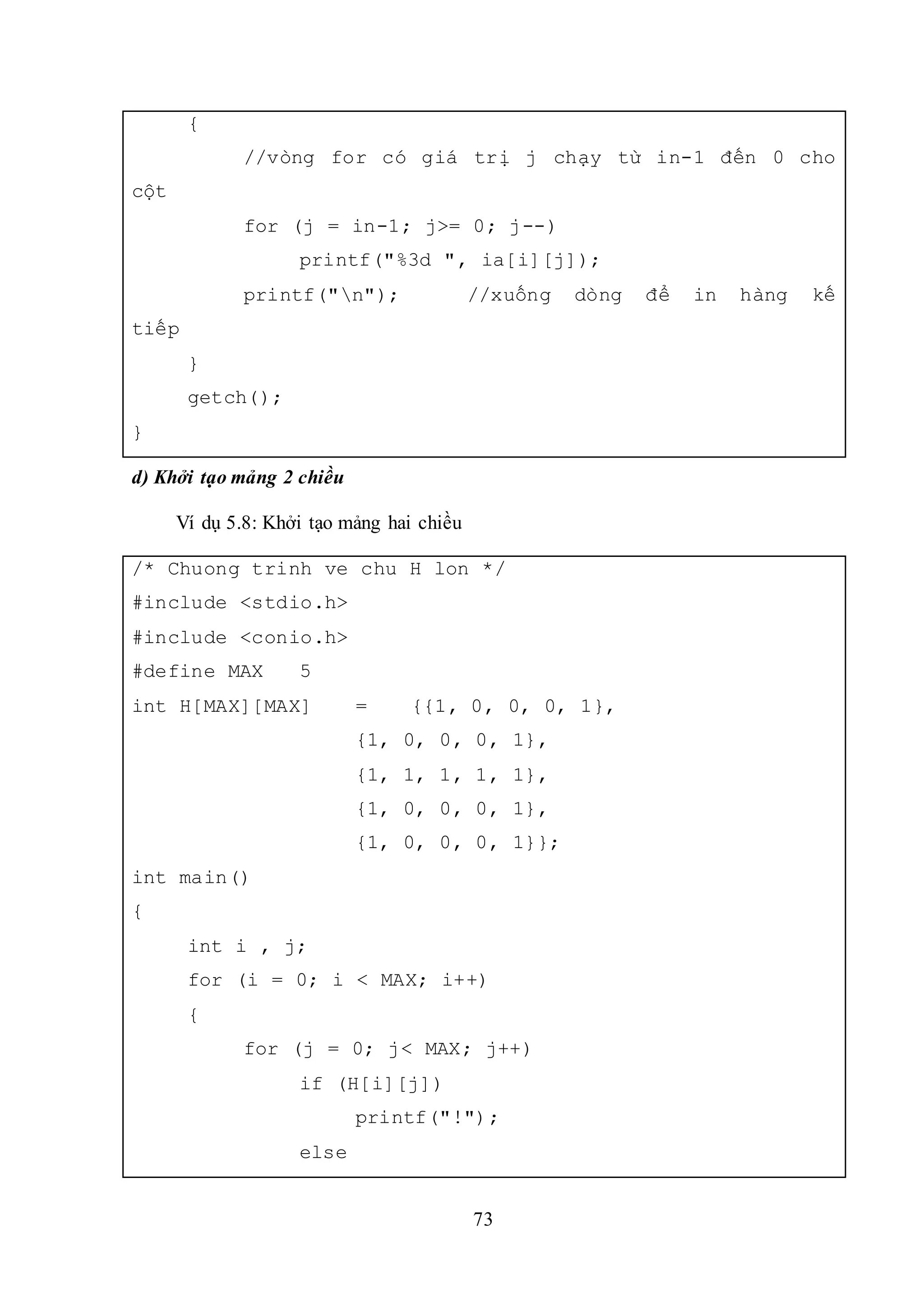 73
{
//vòng for có giá trị j chạy từ in-1 đến 0 cho
cột
for (j = in-1; j>= 0; j--)
printf("%3d ", ia[i][j]);
printf("n"); //xuống dòng để in hàng kế
tiếp
}
getch();
}
d) Khởi tạo mảng 2 chiều
Ví dụ 5.8: Khởi tạo mảng hai chiều
/* Chuong trinh ve chu H lon */
#include <stdio.h>
#include <conio.h>
#define MAX 5
int H[MAX][MAX] = {{1, 0, 0, 0, 1},
{1, 0, 0, 0, 1},
{1, 1, 1, 1, 1},
{1, 0, 0, 0, 1},
{1, 0, 0, 0, 1}};
int main()
{
int i , j;
for (i = 0; i < MAX; i++)
{
for (j = 0; j< MAX; j++)
if (H[i][j])
printf("!");
else
 