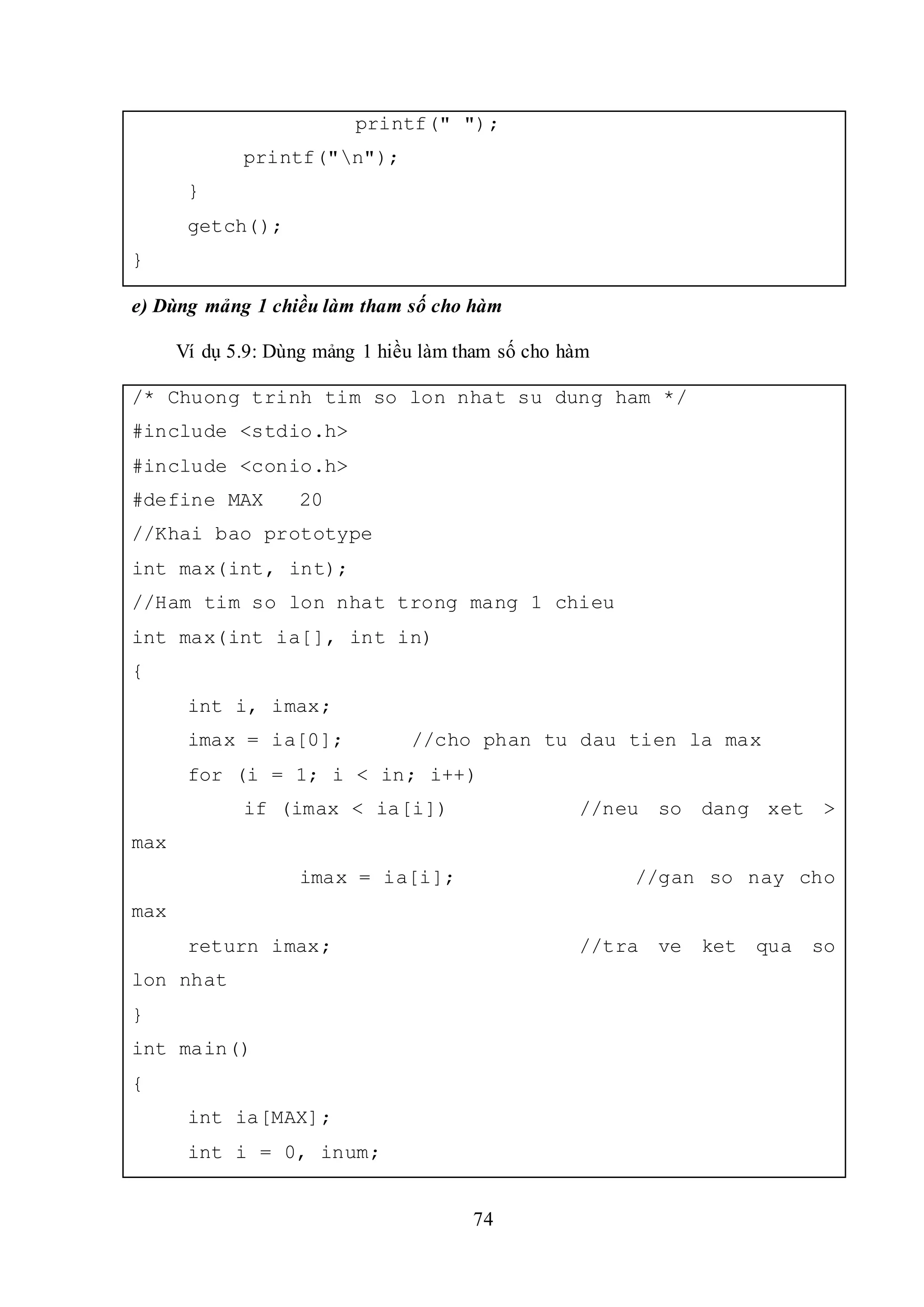 74
printf(" ");
printf("n");
}
getch();
}
e) Dùng mảng 1 chiều làm tham số cho hàm
Ví dụ 5.9: Dùng mảng 1 hiều làm tham số cho hàm
/* Chuong trinh tim so lon nhat su dung ham */
#include <stdio.h>
#include <conio.h>
#define MAX 20
//Khai bao prototype
int max(int, int);
//Ham tim so lon nhat trong mang 1 chieu
int max(int ia[], int in)
{
int i, imax;
imax = ia[0]; //cho phan tu dau tien la max
for (i = 1; i < in; i++)
if (imax < ia[i]) //neu so dang xet >
max
imax = ia[i]; //gan so nay cho
max
return imax; //tra ve ket qua so
lon nhat
}
int main()
{
int ia[MAX];
int i = 0, inum;
 