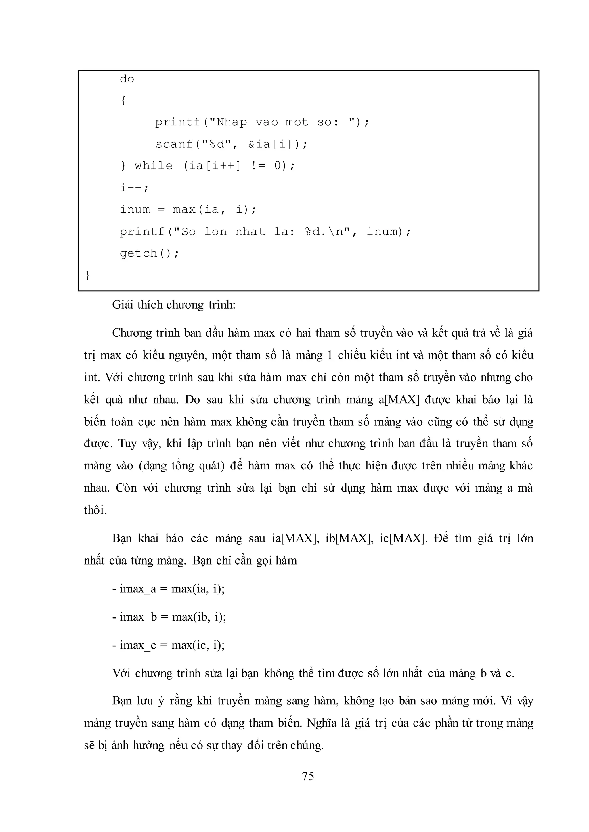 75
do
{
printf("Nhap vao mot so: ");
scanf("%d", &ia[i]);
} while (ia[i++] != 0);
i--;
inum = max(ia, i);
printf("So lon nhat la: %d.n", inum);
getch();
}
Giải thích chương trình:
Chương trình ban đầu hàm max có hai tham số truyền vào và kết quả trả về là giá
trị max có kiểu nguyên, một tham số là mảng 1 chiều kiểu int và một tham số có kiểu
int. Với chương trình sau khi sửa hàm max chỉ còn một tham số truyền vào nhưng cho
kết quả như nhau. Do sau khi sửa chương trình mảng a[MAX] được khai báo lại là
biến toàn cục nên hàm max không cần truyền tham số mảng vào cũng có thể sử dụng
được. Tuy vậy, khi lập trình bạn nên viết như chương trình ban đầu là truyền tham số
mảng vào (dạng tổng quát) để hàm max có thể thực hiện được trên nhiều mảng khác
nhau. Còn với chương trình sửa lại bạn chỉ sử dụng hàm max được với mảng a mà
thôi.
Bạn khai báo các mảng sau ia[MAX], ib[MAX], ic[MAX]. Để tìm giá trị lớn
nhất của từng mảng. Bạn chỉ cần gọi hàm
- imax_a = max(ia, i);
- imax_b = max(ib, i);
- imax_c = max(ic, i);
Với chương trình sửa lại bạn không thể tìm được số lớn nhất của mảng b và c.
Bạn lưu ý rằng khi truyền mảng sang hàm, không tạo bản sao mảng mới. Vì vậy
mảng truyền sang hàm có dạng tham biến. Nghĩa là giá trị của các phần tử trong mảng
sẽ bị ảnh hưởng nếu có sự thay đổi trên chúng.
 