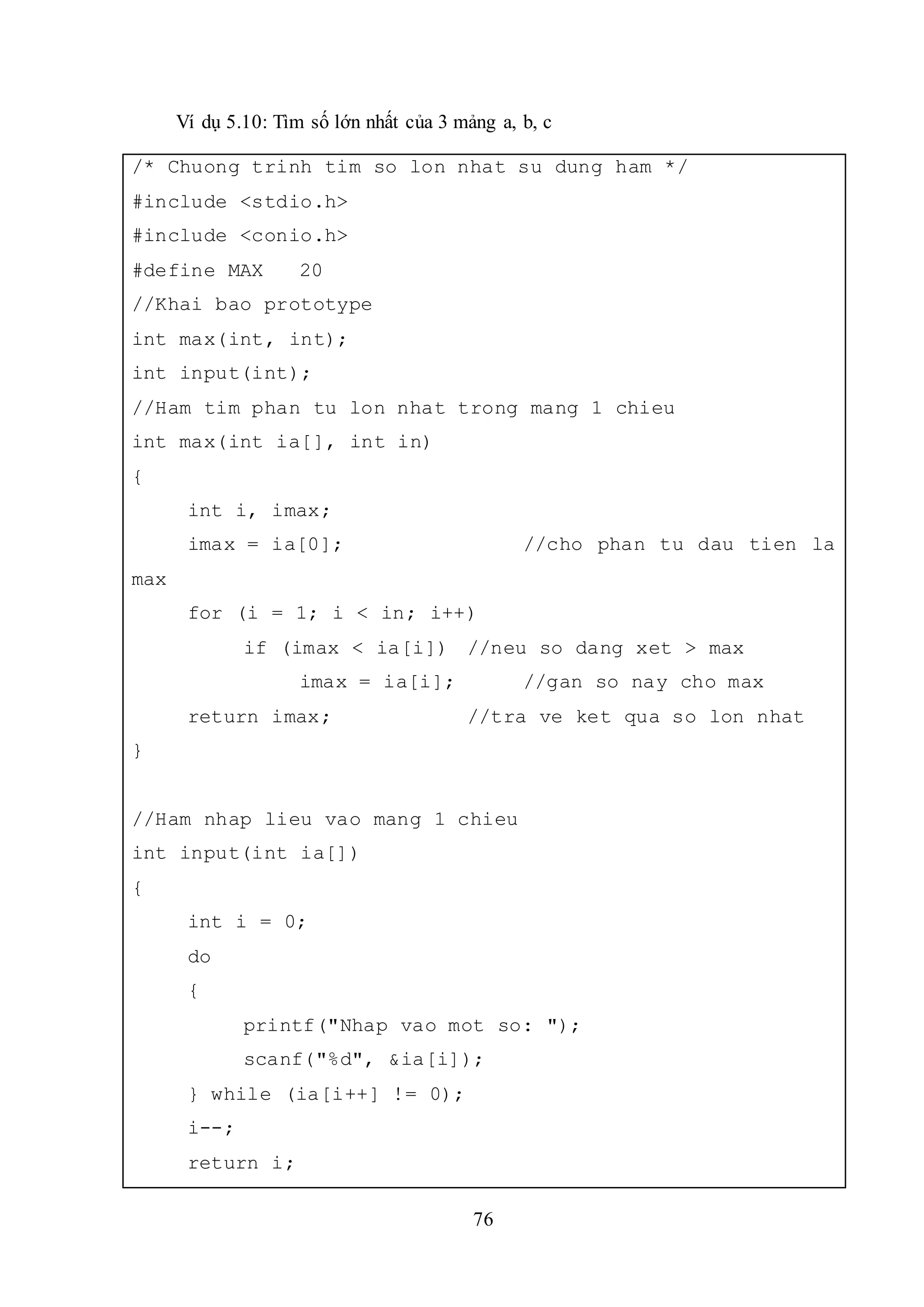 76
Ví dụ 5.10: Tìm số lớn nhất của 3 mảng a, b, c
/* Chuong trinh tim so lon nhat su dung ham */
#include <stdio.h>
#include <conio.h>
#define MAX 20
//Khai bao prototype
int max(int, int);
int input(int);
//Ham tim phan tu lon nhat trong mang 1 chieu
int max(int ia[], int in)
{
int i, imax;
imax = ia[0]; //cho phan tu dau tien la
max
for (i = 1; i < in; i++)
if (imax < ia[i]) //neu so dang xet > max
imax = ia[i]; //gan so nay cho max
return imax; //tra ve ket qua so lon nhat
}
//Ham nhap lieu vao mang 1 chieu
int input(int ia[])
{
int i = 0;
do
{
printf("Nhap vao mot so: ");
scanf("%d", &ia[i]);
} while (ia[i++] != 0);
i--;
return i;
 