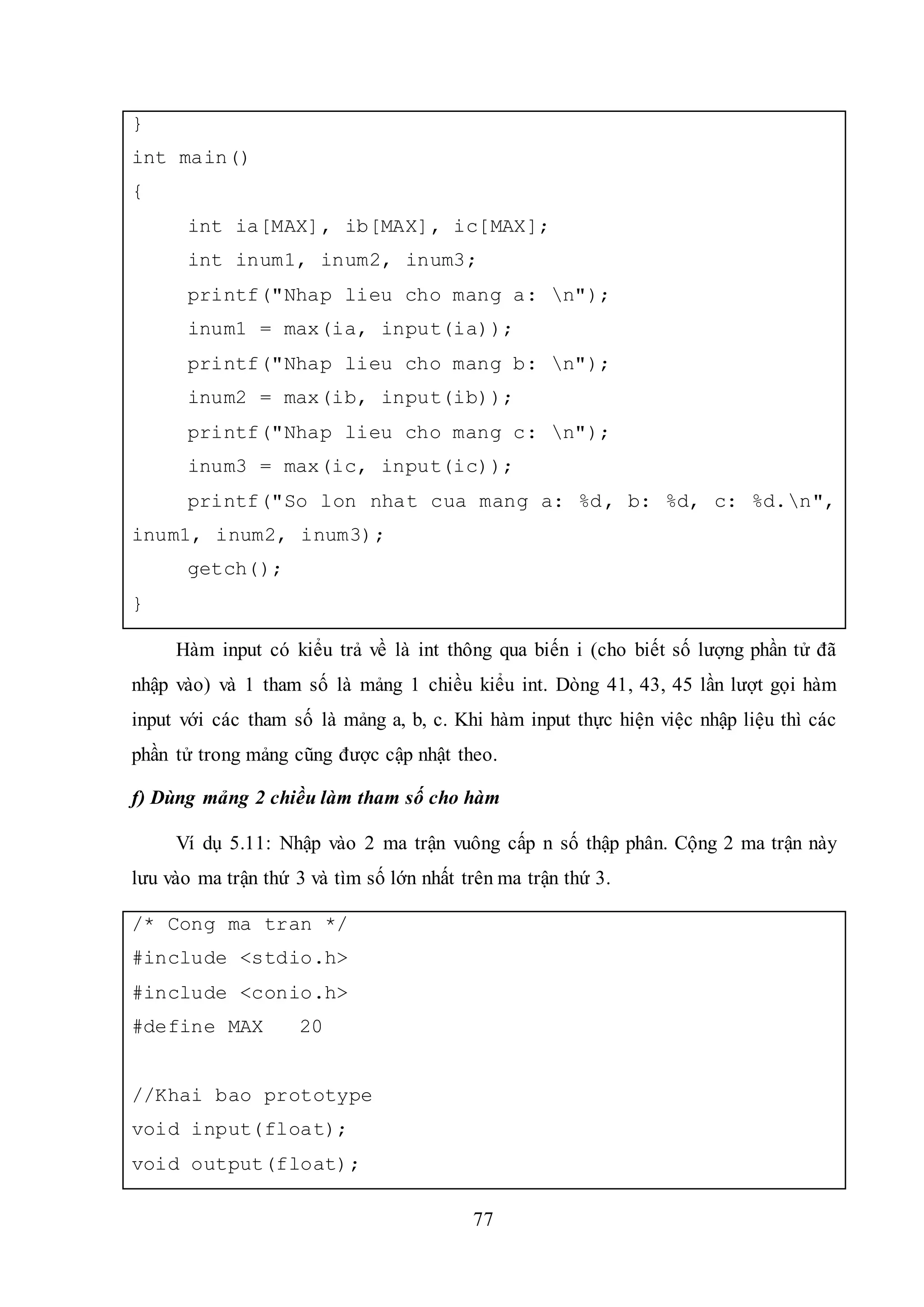 77
}
int main()
{
int ia[MAX], ib[MAX], ic[MAX];
int inum1, inum2, inum3;
printf("Nhap lieu cho mang a: n");
inum1 = max(ia, input(ia));
printf("Nhap lieu cho mang b: n");
inum2 = max(ib, input(ib));
printf("Nhap lieu cho mang c: n");
inum3 = max(ic, input(ic));
printf("So lon nhat cua mang a: %d, b: %d, c: %d.n",
inum1, inum2, inum3);
getch();
}
Hàm input có kiểu trả về là int thông qua biến i (cho biết số lượng phần tử đã
nhập vào) và 1 tham số là mảng 1 chiều kiểu int. Dòng 41, 43, 45 lần lượt gọi hàm
input với các tham số là mảng a, b, c. Khi hàm input thực hiện việc nhập liệu thì các
phần tử trong mảng cũng được cập nhật theo.
f) Dùng mảng 2 chiều làm tham số cho hàm
Ví dụ 5.11: Nhập vào 2 ma trận vuông cấp n số thập phân. Cộng 2 ma trận này
lưu vào ma trận thứ 3 và tìm số lớn nhất trên ma trận thứ 3.
/* Cong ma tran */
#include <stdio.h>
#include <conio.h>
#define MAX 20
//Khai bao prototype
void input(float);
void output(float);
 