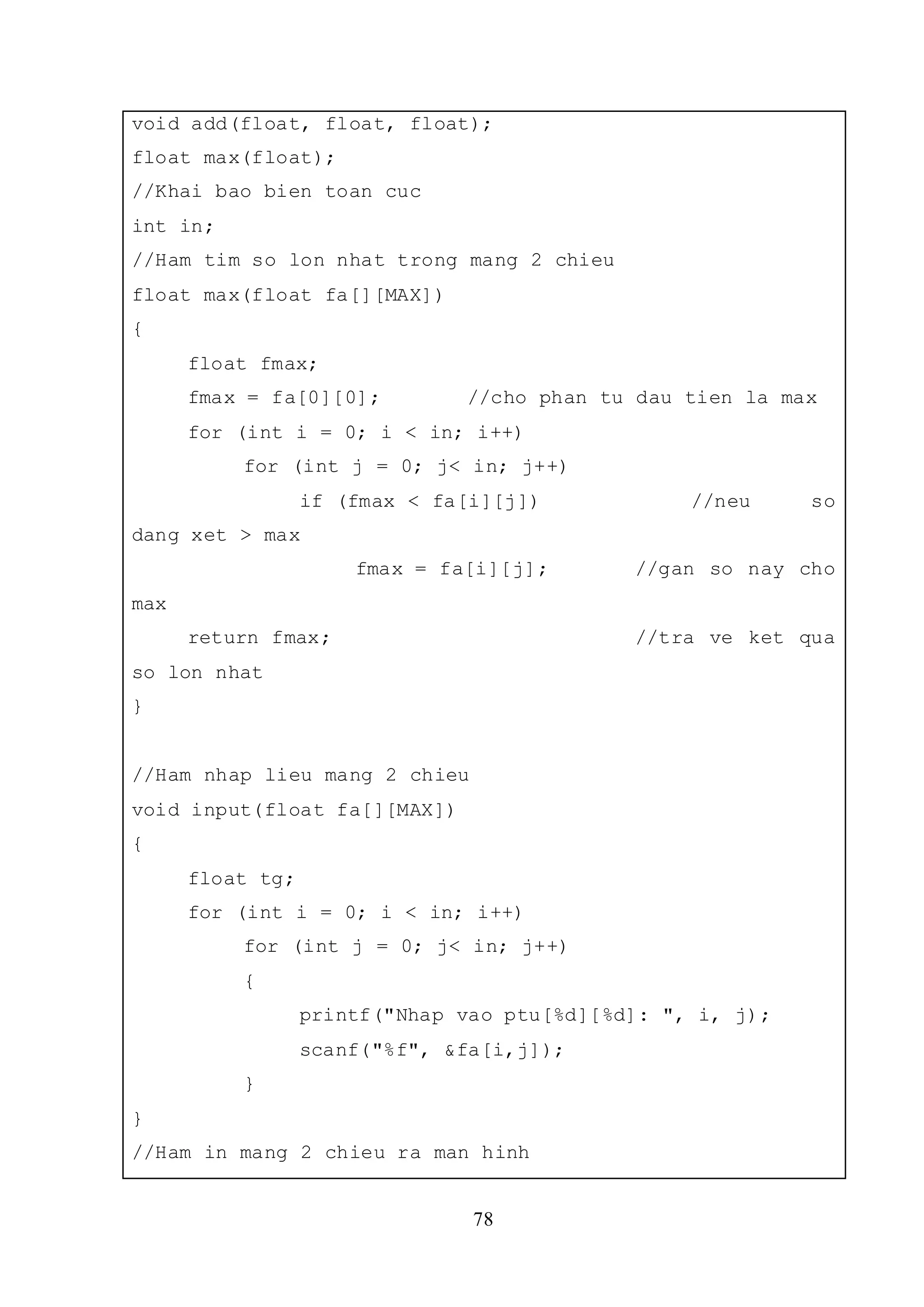 78
void add(float, float, float);
float max(float);
//Khai bao bien toan cuc
int in;
//Ham tim so lon nhat trong mang 2 chieu
float max(float fa[][MAX])
{
float fmax;
fmax = fa[0][0]; //cho phan tu dau tien la max
for (int i = 0; i < in; i++)
for (int j = 0; j< in; j++)
if (fmax < fa[i][j]) //neu so
dang xet > max
fmax = fa[i][j]; //gan so nay cho
max
return fmax; //tra ve ket qua
so lon nhat
}
//Ham nhap lieu mang 2 chieu
void input(float fa[][MAX])
{
float tg;
for (int i = 0; i < in; i++)
for (int j = 0; j< in; j++)
{
printf("Nhap vao ptu[%d][%d]: ", i, j);
scanf("%f", &fa[i,j]);
}
}
//Ham in mang 2 chieu ra man hinh
 