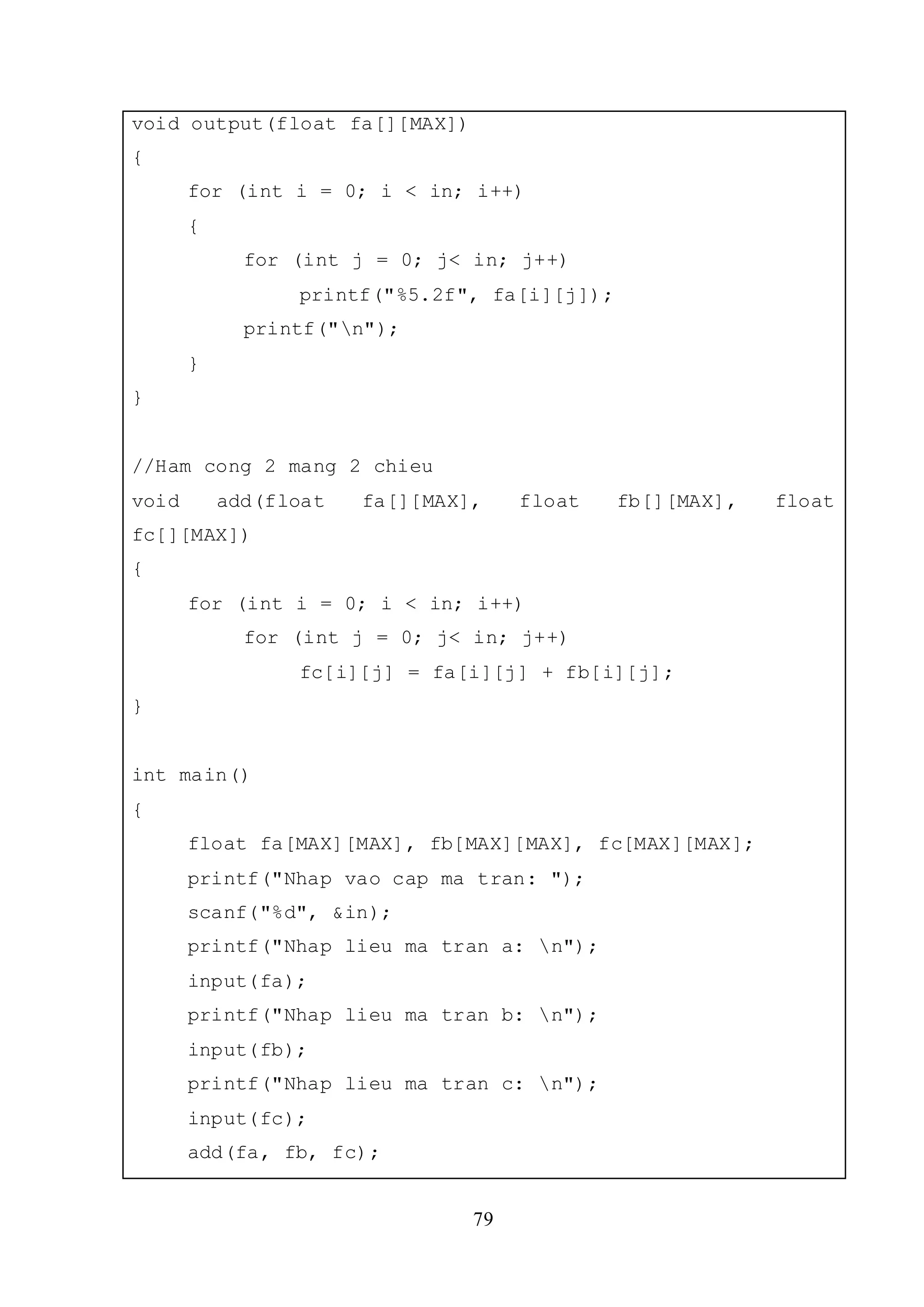 79
void output(float fa[][MAX])
{
for (int i = 0; i < in; i++)
{
for (int j = 0; j< in; j++)
printf("%5.2f", fa[i][j]);
printf("n");
}
}
//Ham cong 2 mang 2 chieu
void add(float fa[][MAX], float fb[][MAX], float
fc[][MAX])
{
for (int i = 0; i < in; i++)
for (int j = 0; j< in; j++)
fc[i][j] = fa[i][j] + fb[i][j];
}
int main()
{
float fa[MAX][MAX], fb[MAX][MAX], fc[MAX][MAX];
printf("Nhap vao cap ma tran: ");
scanf("%d", &in);
printf("Nhap lieu ma tran a: n");
input(fa);
printf("Nhap lieu ma tran b: n");
input(fb);
printf("Nhap lieu ma tran c: n");
input(fc);
add(fa, fb, fc);
 
