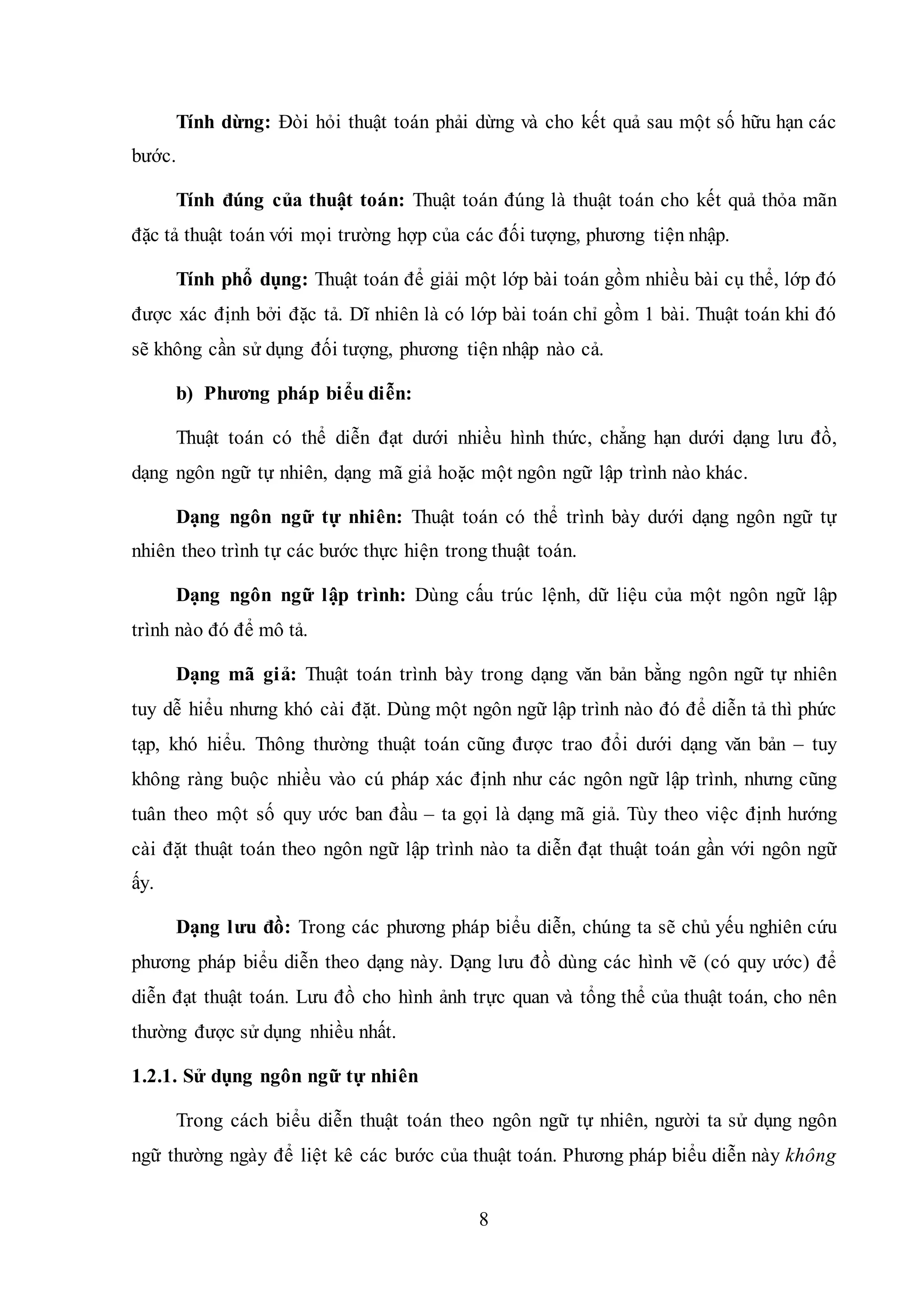 8
Tính dừng: Đòi hỏi thuật toán phải dừng và cho kết quả sau một số hữu hạn các
bước.
Tính đúng của thuật toán: Thuật toán đúng là thuật toán cho kết quả thỏa mãn
đặc tả thuật toán với mọi trường hợp của các đối tượng, phương tiện nhập.
Tính phổ dụng: Thuật toán để giải một lớp bài toán gồm nhiều bài cụ thể, lớp đó
được xác định bởi đặc tả. Dĩ nhiên là có lớp bài toán chỉ gồm 1 bài. Thuật toán khi đó
sẽ không cần sử dụng đối tượng, phương tiện nhập nào cả.
b) Phương pháp biểu diễn:
Thuật toán có thể diễn đạt dưới nhiều hình thức, chẳng hạn dưới dạng lưu đồ,
dạng ngôn ngữ tự nhiên, dạng mã giả hoặc một ngôn ngữ lập trình nào khác.
Dạng ngôn ngữ tự nhiên: Thuật toán có thể trình bày dưới dạng ngôn ngữ tự
nhiên theo trình tự các bước thực hiện trong thuật toán.
Dạng ngôn ngữ lập trình: Dùng cấu trúc lệnh, dữ liệu của một ngôn ngữ lập
trình nào đó để mô tả.
Dạng mã giả: Thuật toán trình bày trong dạng văn bản bằng ngôn ngữ tự nhiên
tuy dễ hiểu nhưng khó cài đặt. Dùng một ngôn ngữ lập trình nào đó để diễn tả thì phức
tạp, khó hiểu. Thông thường thuật toán cũng được trao đổi dưới dạng văn bản – tuy
không ràng buộc nhiều vào cú pháp xác định như các ngôn ngữ lập trình, nhưng cũng
tuân theo một số quy ước ban đầu – ta gọi là dạng mã giả. Tùy theo việc định hướng
cài đặt thuật toán theo ngôn ngữ lập trình nào ta diễn đạt thuật toán gần với ngôn ngữ
ấy.
Dạng lưu đồ: Trong các phương pháp biểu diễn, chúng ta sẽ chủ yếu nghiên cứu
phương pháp biểu diễn theo dạng này. Dạng lưu đồ dùng các hình vẽ (có quy ước) để
diễn đạt thuật toán. Lưu đồ cho hình ảnh trực quan và tổng thể của thuật toán, cho nên
thường được sử dụng nhiều nhất.
1.2.1. Sử dụng ngôn ngữ tự nhiên
Trong cách biểu diễn thuật toán theo ngôn ngữ tự nhiên, người ta sử dụng ngôn
ngữ thường ngày để liệt kê các bước của thuật toán. Phương pháp biểu diễn này không
 