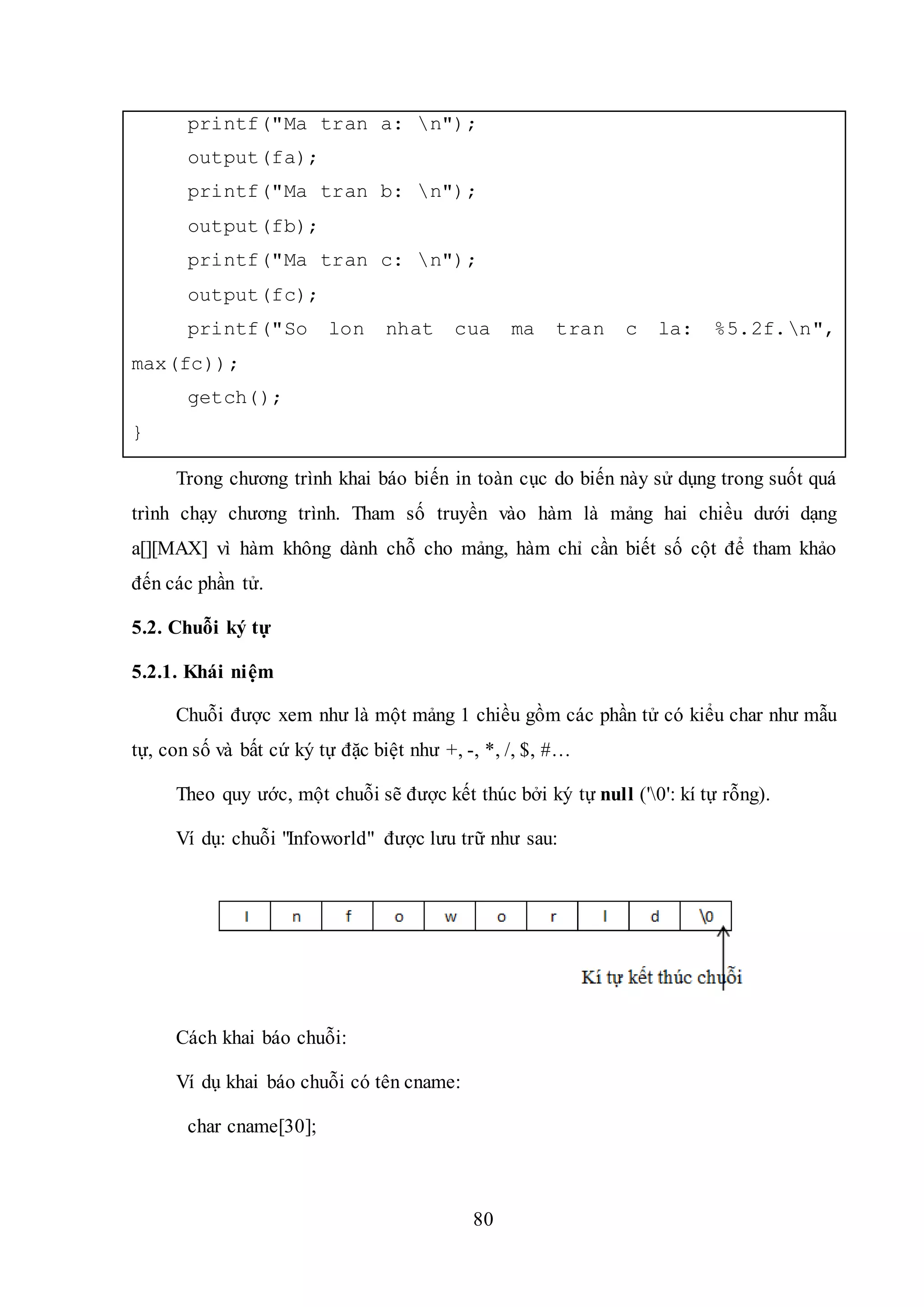 80
printf("Ma tran a: n");
output(fa);
printf("Ma tran b: n");
output(fb);
printf("Ma tran c: n");
output(fc);
printf("So lon nhat cua ma tran c la: %5.2f.n",
max(fc));
getch();
}
Trong chương trình khai báo biến in toàn cục do biến này sử dụng trong suốt quá
trình chạy chương trình. Tham số truyền vào hàm là mảng hai chiều dưới dạng
a[][MAX] vì hàm không dành chỗ cho mảng, hàm chỉ cần biết số cột để tham khảo
đến các phần tử.
5.2. Chuỗi ký tự
5.2.1. Khái niệm
Chuỗi được xem như là một mảng 1 chiều gồm các phần tử có kiểu char như mẫu
tự, con số và bất cứ ký tự đặc biệt như +, -, *, /, $, #…
Theo quy ước, một chuỗi sẽ được kết thúc bởi ký tự null ('0': kí tự rỗng).
Ví dụ: chuỗi "Infoworld" được lưu trữ như sau:
Cách khai báo chuỗi:
Ví dụ khai báo chuỗi có tên cname:
char cname[30];
 