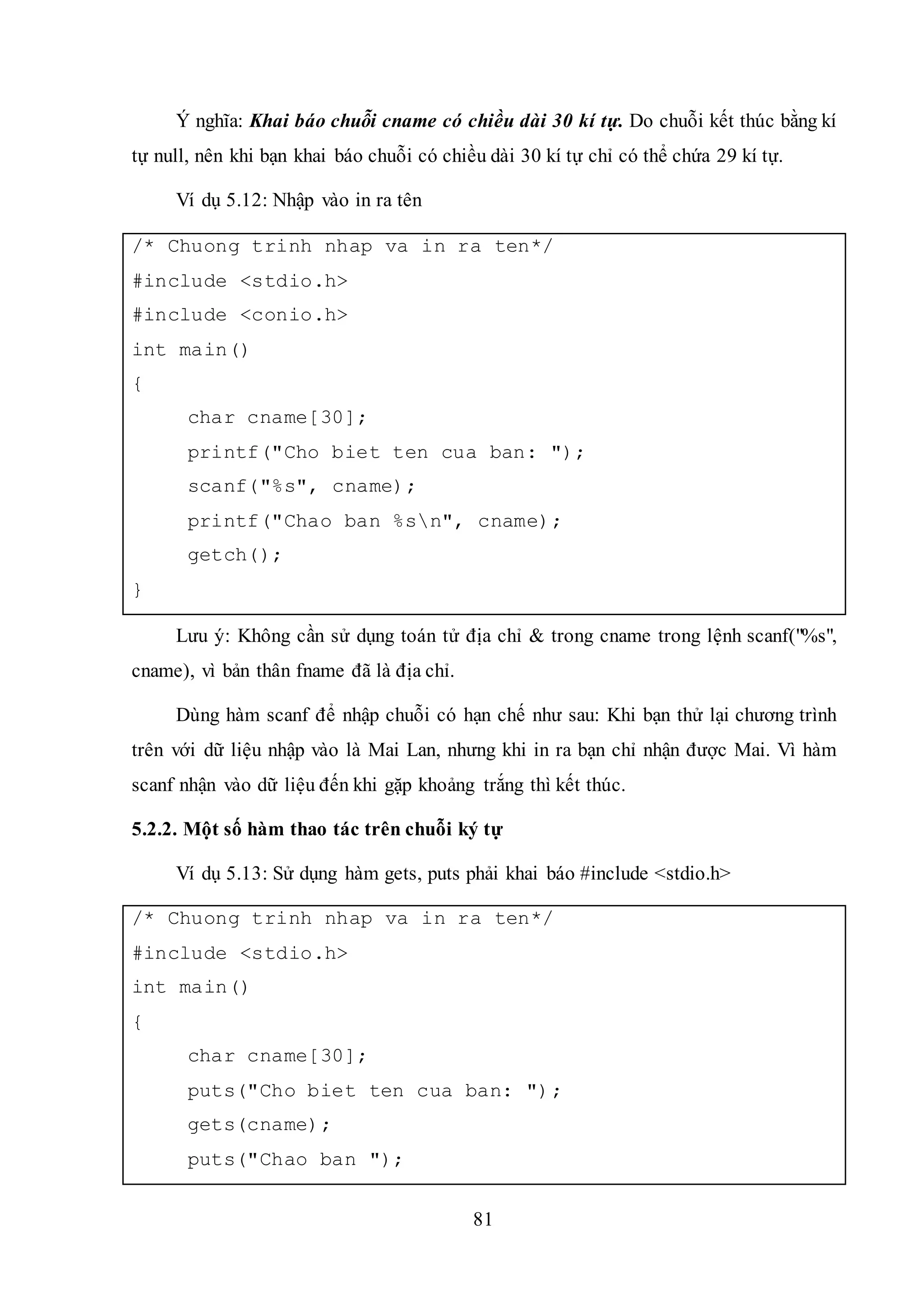 81
Ý nghĩa: Khai báo chuỗi cname có chiều dài 30 kí tự. Do chuỗi kết thúc bằng kí
tự null, nên khi bạn khai báo chuỗi có chiều dài 30 kí tự chỉ có thể chứa 29 kí tự.
Ví dụ 5.12: Nhập vào in ra tên
/* Chuong trinh nhap va in ra ten*/
#include <stdio.h>
#include <conio.h>
int main()
{
char cname[30];
printf("Cho biet ten cua ban: ");
scanf("%s", cname);
printf("Chao ban %sn", cname);
getch();
}
Lưu ý: Không cần sử dụng toán tử địa chỉ & trong cname trong lệnh scanf("%s",
cname), vì bản thân fname đã là địa chỉ.
Dùng hàm scanf để nhập chuỗi có hạn chế như sau: Khi bạn thử lại chương trình
trên với dữ liệu nhập vào là Mai Lan, nhưng khi in ra bạn chỉ nhận được Mai. Vì hàm
scanf nhận vào dữ liệu đến khi gặp khoảng trắng thì kết thúc.
5.2.2. Một số hàm thao tác trên chuỗi ký tự
Ví dụ 5.13: Sử dụng hàm gets, puts phải khai báo #include <stdio.h>
/* Chuong trinh nhap va in ra ten*/
#include <stdio.h>
int main()
{
char cname[30];
puts("Cho biet ten cua ban: ");
gets(cname);
puts("Chao ban ");
 