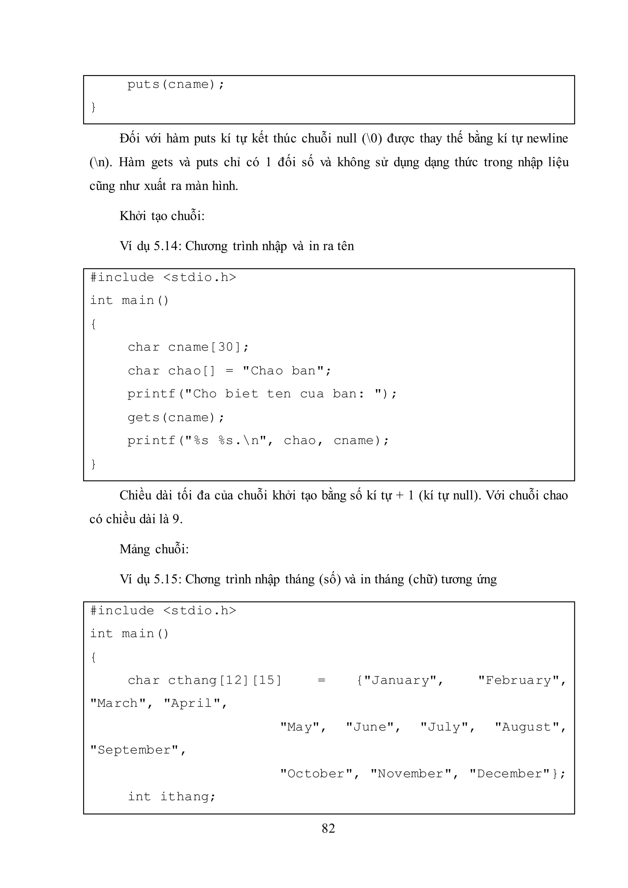 82
puts(cname);
}
Đối với hàm puts kí tự kết thúc chuỗi null (0) được thay thế bằng kí tự newline
(n). Hàm gets và puts chỉ có 1 đối số và không sử dụng dạng thức trong nhập liệu
cũng như xuất ra màn hình.
Khởi tạo chuỗi:
Ví dụ 5.14: Chương trình nhập và in ra tên
#include <stdio.h>
int main()
{
char cname[30];
char chao[] = "Chao ban";
printf("Cho biet ten cua ban: ");
gets(cname);
printf("%s %s.n", chao, cname);
}
Chiều dài tối đa của chuỗi khởi tạo bằng số kí tự + 1 (kí tự null). Với chuỗi chao
có chiều dài là 9.
Mảng chuỗi:
Ví dụ 5.15: Chơng trình nhập tháng (số) và in tháng (chữ) tương ứng
#include <stdio.h>
int main()
{
char cthang[12][15] = {"January", "February",
"March", "April",
"May", "June", "July", "August",
"September",
"October", "November", "December"};
int ithang;
 