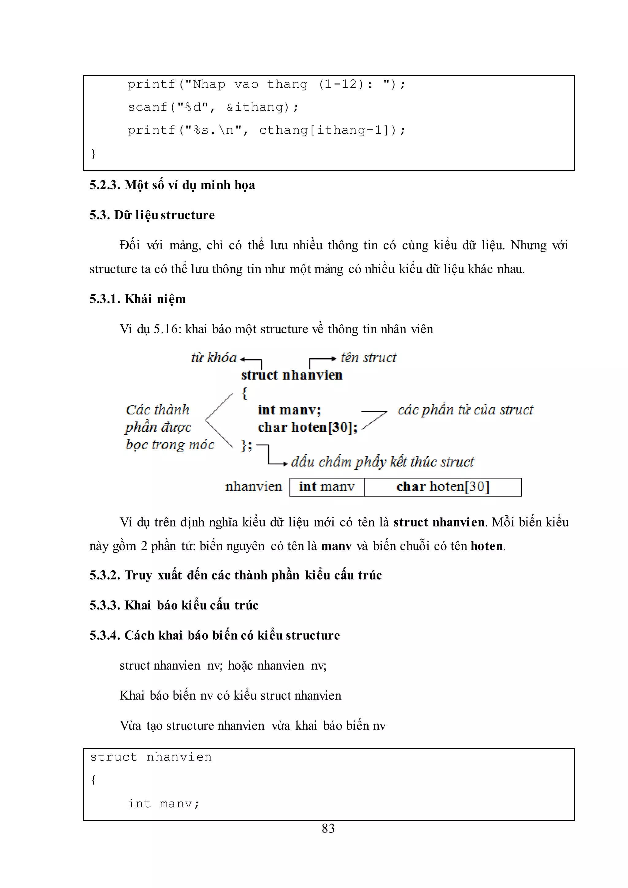 83
printf("Nhap vao thang (1-12): ");
scanf("%d", &ithang);
printf("%s.n", cthang[ithang-1]);
}
5.2.3. Một số ví dụ minh họa
5.3. Dữ liệustructure
Đối với mảng, chỉ có thể lưu nhiều thông tin có cùng kiểu dữ liệu. Nhưng với
structure ta có thể lưu thông tin như một mảng có nhiều kiểu dữ liệu khác nhau.
5.3.1. Khái niệm
Ví dụ 5.16: khai báo một structure về thông tin nhân viên
Ví dụ trên định nghĩa kiểu dữ liệu mới có tên là struct nhanvien. Mỗi biến kiểu
này gồm 2 phần tử: biến nguyên có tên là manv và biến chuỗi có tên hoten.
5.3.2. Truy xuất đến các thành phần kiểu cấu trúc
5.3.3. Khai báo kiểu cấu trúc
5.3.4. Cách khai báo biến có kiểu structure
struct nhanvien nv; hoặc nhanvien nv;
Khai báo biến nv có kiểu struct nhanvien
Vừa tạo structure nhanvien vừa khai báo biến nv
struct nhanvien
{
int manv;
 