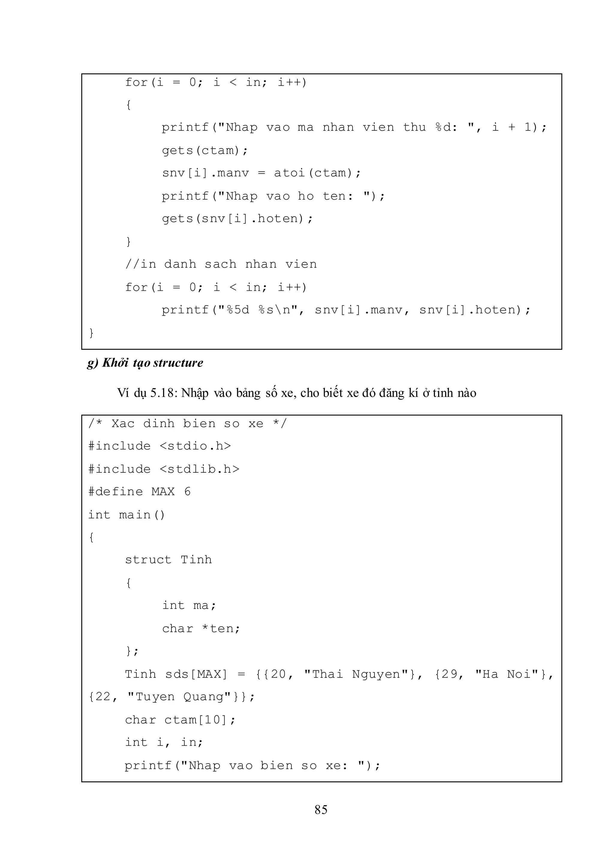 85
for(i = 0; i < in; i++)
{
printf("Nhap vao ma nhan vien thu %d: ", i + 1);
gets(ctam);
snv[i].manv = atoi(ctam);
printf("Nhap vao ho ten: ");
gets(snv[i].hoten);
}
//in danh sach nhan vien
for(i = 0; i < in; i++)
printf("%5d %sn", snv[i].manv, snv[i].hoten);
}
g) Khởi tạo structure
Ví dụ 5.18: Nhập vào bảng số xe, cho biết xe đó đăng kí ở tỉnh nào
/* Xac dinh bien so xe */
#include <stdio.h>
#include <stdlib.h>
#define MAX 6
int main()
{
struct Tinh
{
int ma;
char *ten;
};
Tinh sds[MAX] = {{20, "Thai Nguyen"}, {29, "Ha Noi"},
{22, "Tuyen Quang"}};
char ctam[10];
int i, in;
printf("Nhap vao bien so xe: ");
 