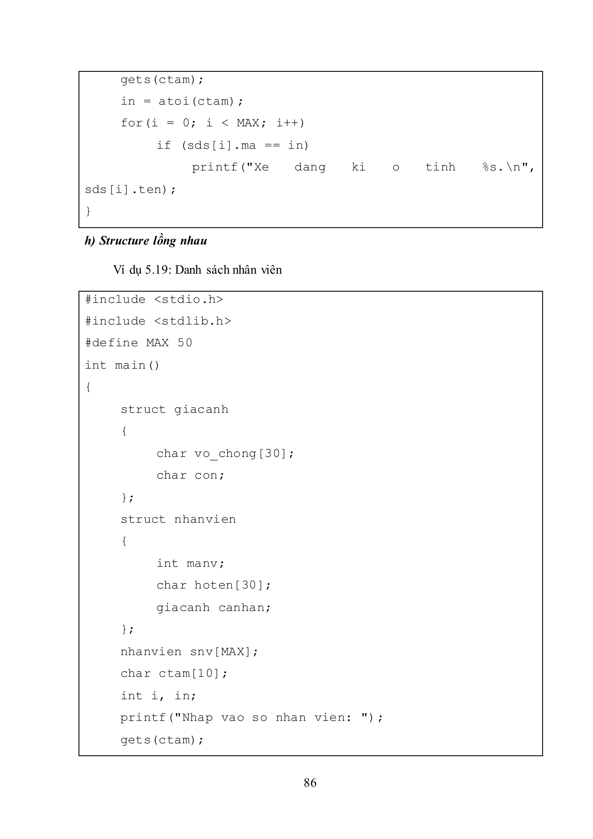 86
gets(ctam);
in = atoi(ctam);
for(i = 0; i < MAX; i++)
if (sds[i].ma == in)
printf("Xe dang ki o tinh %s.n",
sds[i].ten);
}
h) Structure lồng nhau
Ví dụ 5.19: Danh sách nhân viên
#include <stdio.h>
#include <stdlib.h>
#define MAX 50
int main()
{
struct giacanh
{
char vo_chong[30];
char con;
};
struct nhanvien
{
int manv;
char hoten[30];
giacanh canhan;
};
nhanvien snv[MAX];
char ctam[10];
int i, in;
printf("Nhap vao so nhan vien: ");
gets(ctam);
 