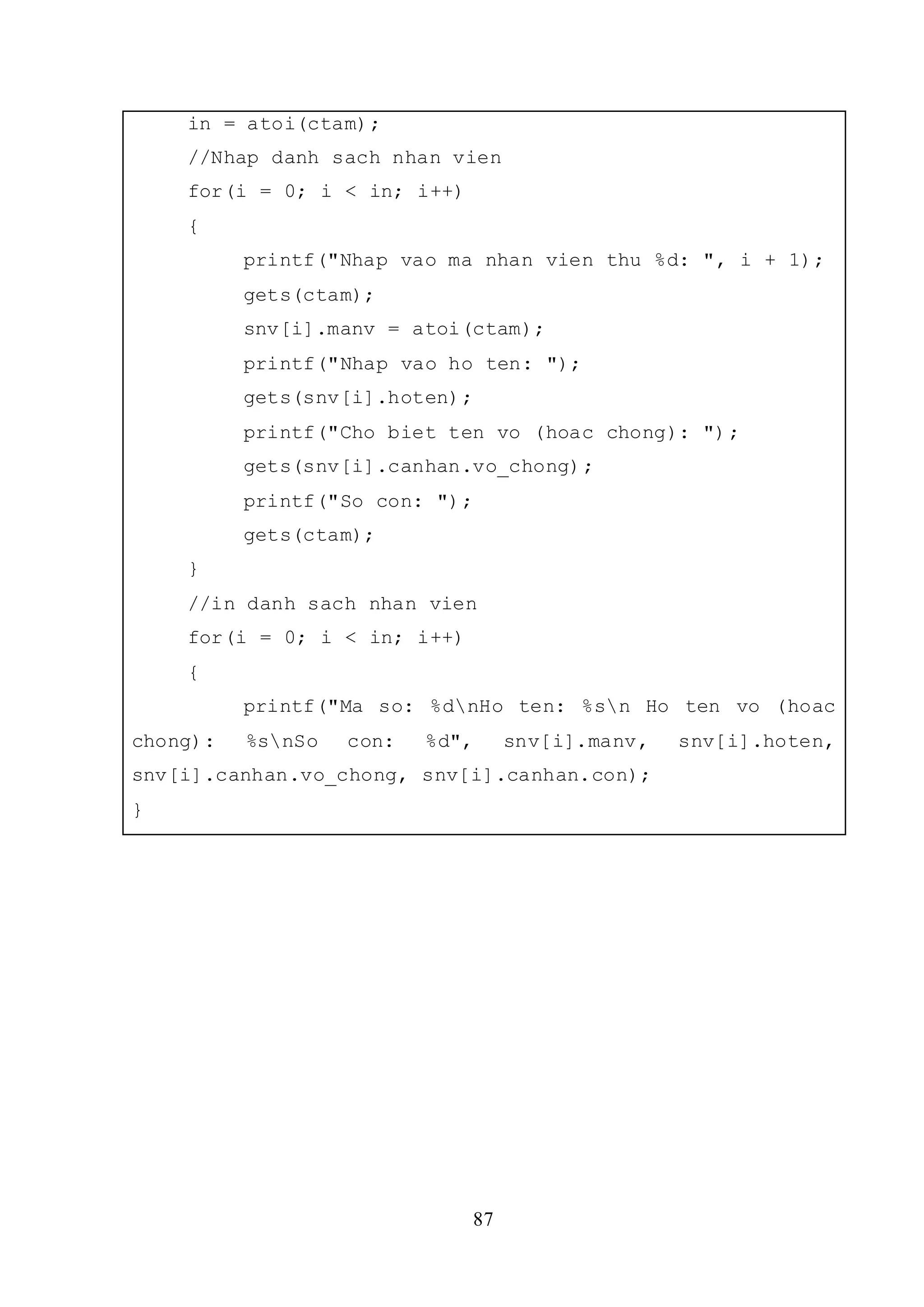 87
in = atoi(ctam);
//Nhap danh sach nhan vien
for(i = 0; i < in; i++)
{
printf("Nhap vao ma nhan vien thu %d: ", i + 1);
gets(ctam);
snv[i].manv = atoi(ctam);
printf("Nhap vao ho ten: ");
gets(snv[i].hoten);
printf("Cho biet ten vo (hoac chong): ");
gets(snv[i].canhan.vo_chong);
printf("So con: ");
gets(ctam);
}
//in danh sach nhan vien
for(i = 0; i < in; i++)
{
printf("Ma so: %dnHo ten: %sn Ho ten vo (hoac
chong): %snSo con: %d", snv[i].manv, snv[i].hoten,
snv[i].canhan.vo_chong, snv[i].canhan.con);
}
 