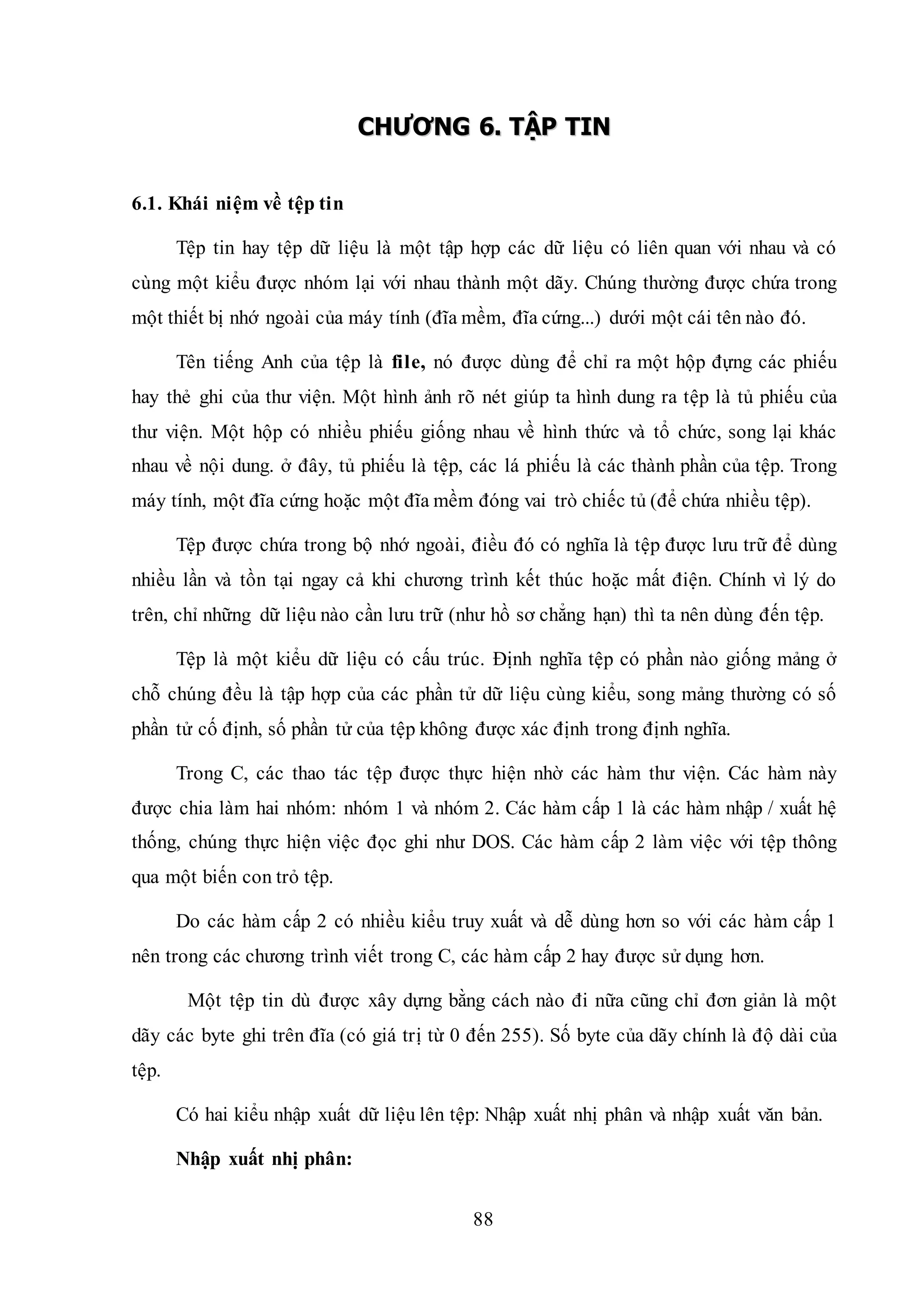88
CCHHƯƯƠƠNNGG 66.. TTẬẬPP TTIINN
6.1. Khái niệm về tệp tin
Tệp tin hay tệp dữ liệu là một tập hợp các dữ liệu có liên quan với nhau và có
cùng một kiểu được nhóm lại với nhau thành một dãy. Chúng thường được chứa trong
một thiết bị nhớ ngoài của máy tính (đĩa mềm, đĩa cứng...) dưới một cái tên nào đó.
Tên tiếng Anh của tệp là file, nó được dùng để chỉ ra một hộp đựng các phiếu
hay thẻ ghi của thư viện. Một hình ảnh rõ nét giúp ta hình dung ra tệp là tủ phiếu của
thư viện. Một hộp có nhiều phiếu giống nhau về hình thức và tổ chức, song lại khác
nhau về nội dung. ở đây, tủ phiếu là tệp, các lá phiếu là các thành phần của tệp. Trong
máy tính, một đĩa cứng hoặc một đĩa mềm đóng vai trò chiếc tủ (để chứa nhiều tệp).
Tệp được chứa trong bộ nhớ ngoài, điều đó có nghĩa là tệp được lưu trữ để dùng
nhiều lần và tồn tại ngay cả khi chương trình kết thúc hoặc mất điện. Chính vì lý do
trên, chỉ những dữ liệu nào cần lưu trữ (như hồ sơ chẳng hạn) thì ta nên dùng đến tệp.
Tệp là một kiểu dữ liệu có cấu trúc. Định nghĩa tệp có phần nào giống mảng ở
chỗ chúng đều là tập hợp của các phần tử dữ liệu cùng kiểu, song mảng thường có số
phần tử cố định, số phần tử của tệp không được xác định trong định nghĩa.
Trong C, các thao tác tệp được thực hiện nhờ các hàm thư viện. Các hàm này
được chia làm hai nhóm: nhóm 1 và nhóm 2. Các hàm cấp 1 là các hàm nhập / xuất hệ
thống, chúng thực hiện việc đọc ghi như DOS. Các hàm cấp 2 làm việc với tệp thông
qua một biến con trỏ tệp.
Do các hàm cấp 2 có nhiều kiểu truy xuất và dễ dùng hơn so với các hàm cấp 1
nên trong các chương trình viết trong C, các hàm cấp 2 hay được sử dụng hơn.
Một tệp tin dù được xây dựng bằng cách nào đi nữa cũng chỉ đơn giản là một
dãy các byte ghi trên đĩa (có giá trị từ 0 đến 255). Số byte của dãy chính là độ dài của
tệp.
Có hai kiểu nhập xuất dữ liệu lên tệp: Nhập xuất nhị phân và nhập xuất văn bản.
Nhập xuất nhị phân:
 