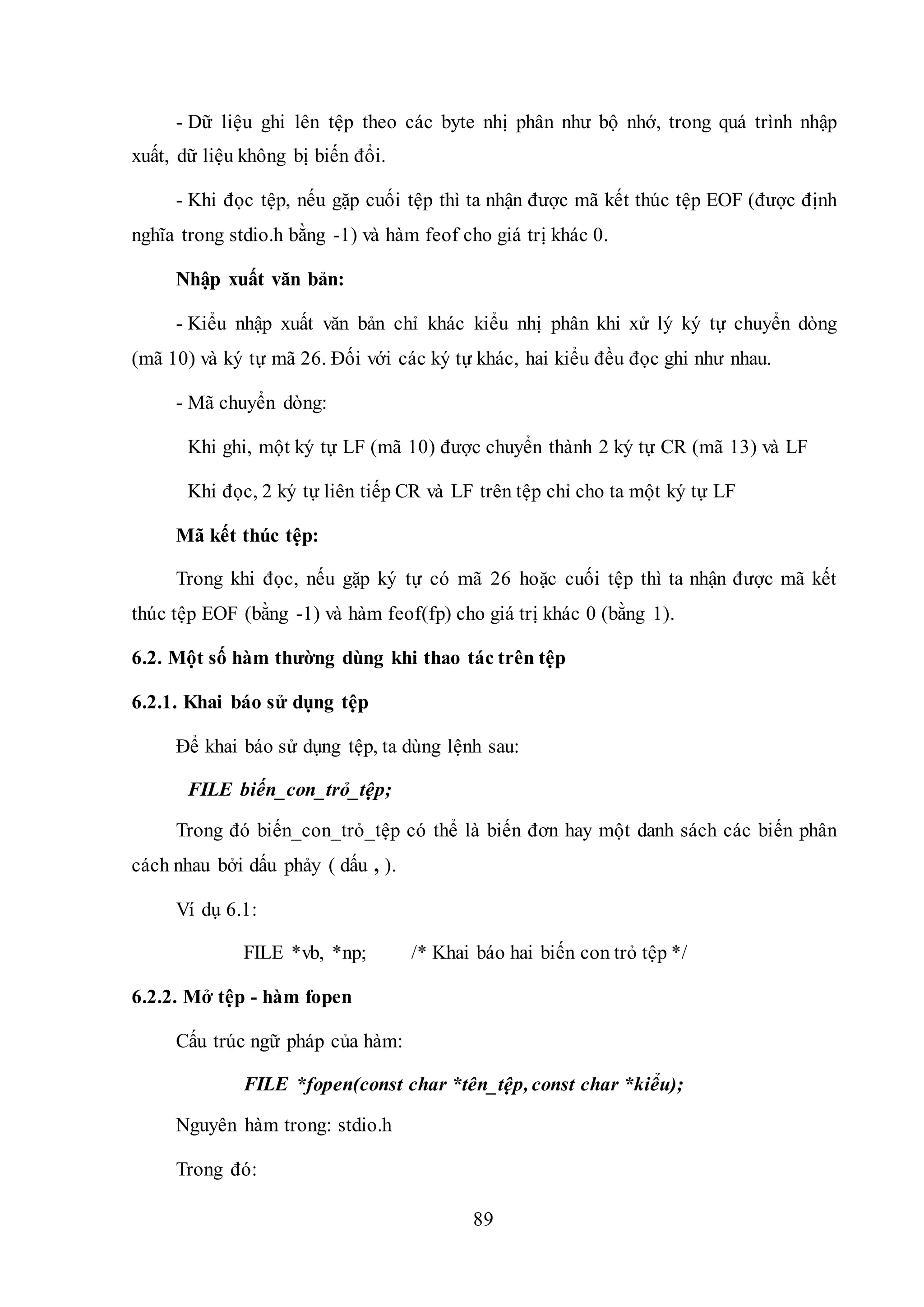 89
- Dữ liệu ghi lên tệp theo các byte nhị phân như bộ nhớ, trong quá trình nhập
xuất, dữ liệu không bị biến đổi.
- Khi đọc tệp, nếu gặp cuối tệp thì ta nhận được mã kết thúc tệp EOF (được định
nghĩa trong stdio.h bằng -1) và hàm feof cho giá trị khác 0.
Nhập xuất văn bản:
- Kiểu nhập xuất văn bản chỉ khác kiểu nhị phân khi xử lý ký tự chuyển dòng
(mã 10) và ký tự mã 26. Đối với các ký tự khác, hai kiểu đều đọc ghi như nhau.
- Mã chuyển dòng:
Khi ghi, một ký tự LF (mã 10) được chuyển thành 2 ký tự CR (mã 13) và LF
Khi đọc, 2 ký tự liên tiếp CR và LF trên tệp chỉ cho ta một ký tự LF
Mã kết thúc tệp:
Trong khi đọc, nếu gặp ký tự có mã 26 hoặc cuối tệp thì ta nhận được mã kết
thúc tệp EOF (bằng -1) và hàm feof(fp) cho giá trị khác 0 (bằng 1).
6.2. Một số hàm thường dùng khi thao tác trên tệp
6.2.1. Khai báo sử dụng tệp
Để khai báo sử dụng tệp, ta dùng lệnh sau:
FILE biến_con_trỏ_tệp;
Trong đó biến_con_trỏ_tệp có thể là biến đơn hay một danh sách các biến phân
cách nhau bởi dấu phảy ( dấu , ).
Ví dụ 6.1:
FILE *vb, *np; /* Khai báo hai biến con trỏ tệp */
6.2.2. Mở tệp - hàm fopen
Cấu trúc ngữ pháp của hàm:
FILE *fopen(const char *tên_tệp, const char *kiểu);
Nguyên hàm trong: stdio.h
Trong đó:
 