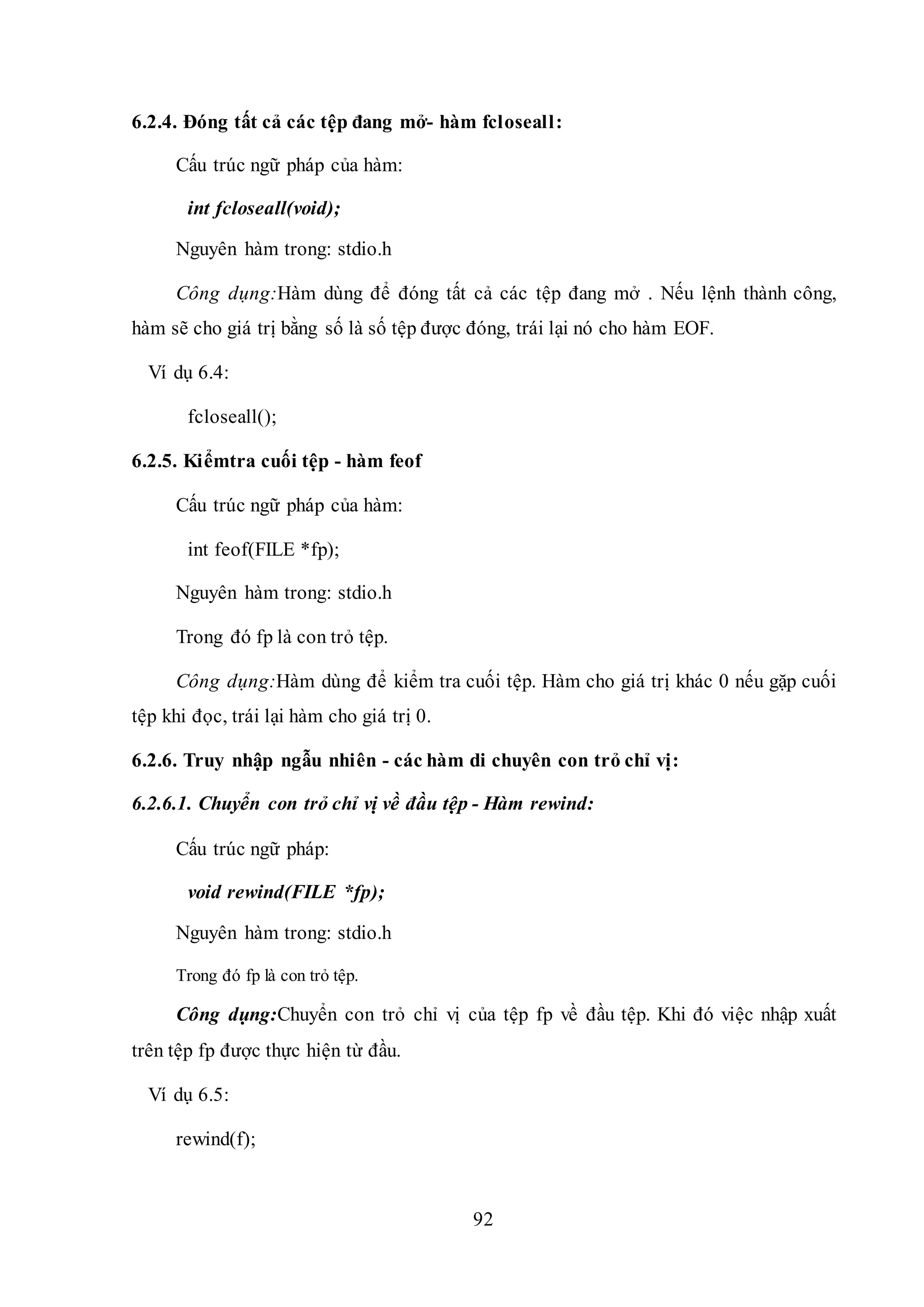 92
6.2.4. Đóng tất cả các tệp đang mở- hàm fcloseall:
Cấu trúc ngữ pháp của hàm:
int fcloseall(void);
Nguyên hàm trong: stdio.h
Công dụng:Hàm dùng để đóng tất cả các tệp đang mở . Nếu lệnh thành công,
hàm sẽ cho giá trị bằng số là số tệp được đóng, trái lại nó cho hàm EOF.
Ví dụ 6.4:
fcloseall();
6.2.5. Kiểmtra cuối tệp - hàm feof
Cấu trúc ngữ pháp của hàm:
int feof(FILE *fp);
Nguyên hàm trong: stdio.h
Trong đó fp là con trỏ tệp.
Công dụng:Hàm dùng để kiểm tra cuối tệp. Hàm cho giá trị khác 0 nếu gặp cuối
tệp khi đọc, trái lại hàm cho giá trị 0.
6.2.6. Truy nhập ngẫu nhiên - các hàm di chuyên con trỏ chỉ vị:
6.2.6.1. Chuyển con trỏ chỉ vị về đầu tệp - Hàm rewind:
Cấu trúc ngữ pháp:
void rewind(FILE *fp);
Nguyên hàm trong: stdio.h
Trong đó fp là con trỏ tệp.
Công dụng:Chuyển con trỏ chỉ vị của tệp fp về đầu tệp. Khi đó việc nhập xuất
trên tệp fp được thực hiện từ đầu.
Ví dụ 6.5:
rewind(f);
 