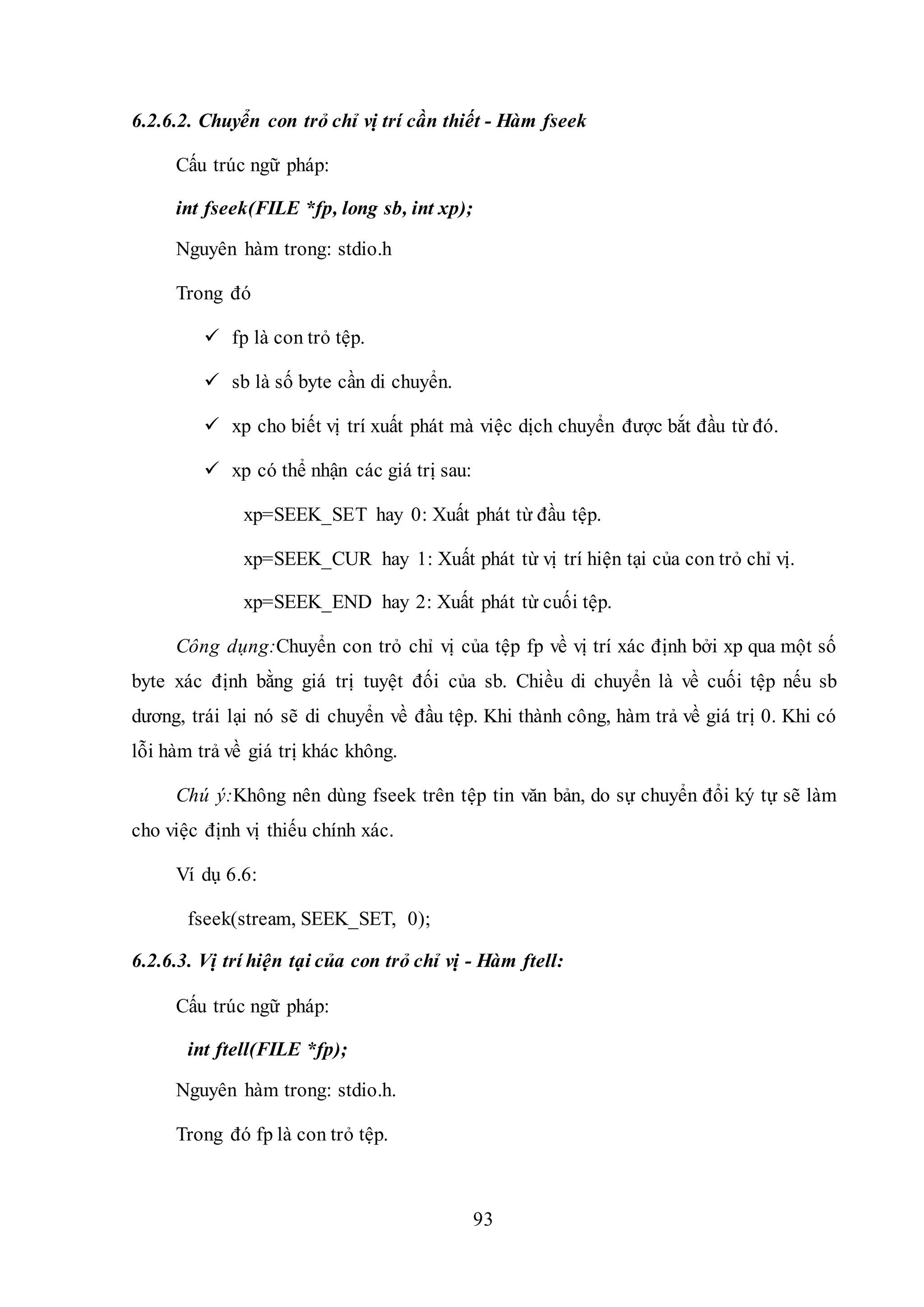 93
6.2.6.2. Chuyển con trỏ chỉ vị trí cần thiết - Hàm fseek
Cấu trúc ngữ pháp:
int fseek(FILE *fp, long sb, int xp);
Nguyên hàm trong: stdio.h
Trong đó
 fp là con trỏ tệp.
 sb là số byte cần di chuyển.
 xp cho biết vị trí xuất phát mà việc dịch chuyển được bắt đầu từ đó.
 xp có thể nhận các giá trị sau:
xp=SEEK_SET hay 0: Xuất phát từ đầu tệp.
xp=SEEK_CUR hay 1: Xuất phát từ vị trí hiện tại của con trỏ chỉ vị.
xp=SEEK_END hay 2: Xuất phát từ cuối tệp.
Công dụng:Chuyển con trỏ chỉ vị của tệp fp về vị trí xác định bởi xp qua một số
byte xác định bằng giá trị tuyệt đối của sb. Chiều di chuyển là về cuối tệp nếu sb
dương, trái lại nó sẽ di chuyển về đầu tệp. Khi thành công, hàm trả về giá trị 0. Khi có
lỗi hàm trả về giá trị khác không.
Chú ý:Không nên dùng fseek trên tệp tin văn bản, do sự chuyển đổi ký tự sẽ làm
cho việc định vị thiếu chính xác.
Ví dụ 6.6:
fseek(stream, SEEK_SET, 0);
6.2.6.3. Vị trí hiện tại của con trỏ chỉ vị - Hàm ftell:
Cấu trúc ngữ pháp:
int ftell(FILE *fp);
Nguyên hàm trong: stdio.h.
Trong đó fp là con trỏ tệp.
 