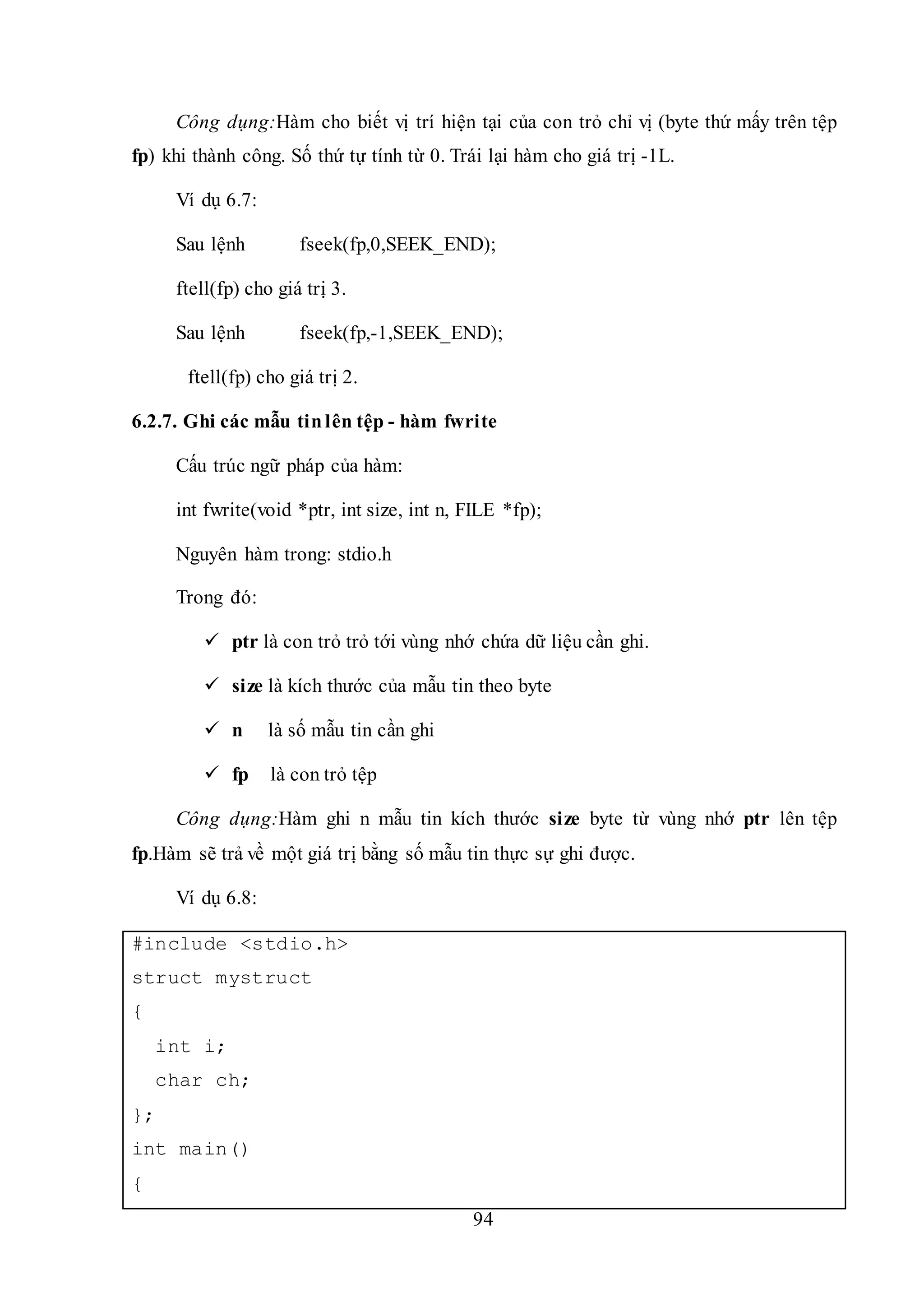 94
Công dụng:Hàm cho biết vị trí hiện tại của con trỏ chỉ vị (byte thứ mấy trên tệp
fp) khi thành công. Số thứ tự tính từ 0. Trái lại hàm cho giá trị -1L.
Ví dụ 6.7:
Sau lệnh fseek(fp,0,SEEK_END);
ftell(fp) cho giá trị 3.
Sau lệnh fseek(fp,-1,SEEK_END);
ftell(fp) cho giá trị 2.
6.2.7. Ghi các mẫu tinlên tệp - hàm fwrite
Cấu trúc ngữ pháp của hàm:
int fwrite(void *ptr, int size, int n, FILE *fp);
Nguyên hàm trong: stdio.h
Trong đó:
 ptr là con trỏ trỏ tới vùng nhớ chứa dữ liệu cần ghi.
 size là kích thước của mẫu tin theo byte
 n là số mẫu tin cần ghi
 fp là con trỏ tệp
Công dụng:Hàm ghi n mẫu tin kích thước size byte từ vùng nhớ ptr lên tệp
fp.Hàm sẽ trả về một giá trị bằng số mẫu tin thực sự ghi được.
Ví dụ 6.8:
#include <stdio.h>
struct mystruct
{
int i;
char ch;
};
int main()
{
 