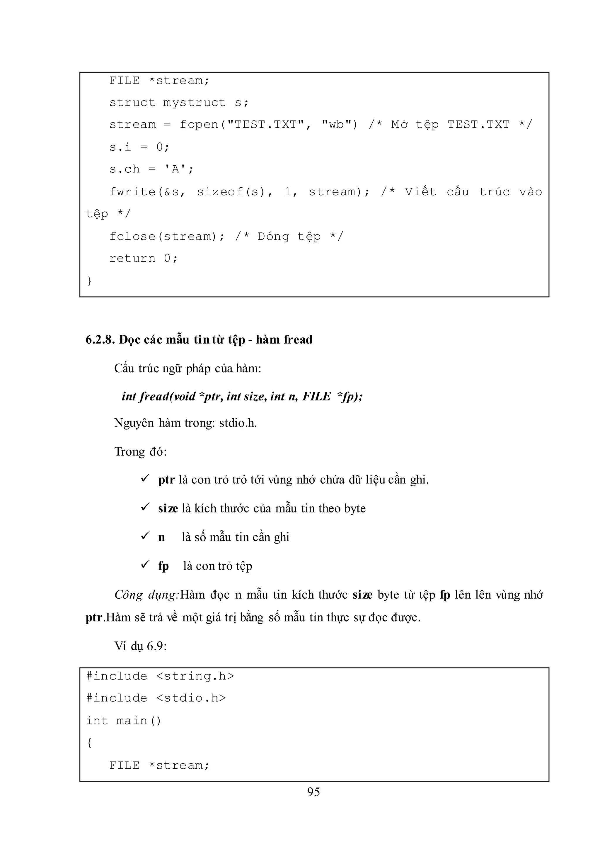 95
FILE *stream;
struct mystruct s;
stream = fopen("TEST.TXT", "wb") /* Mở tệp TEST.TXT */
s.i = 0;
s.ch = 'A';
fwrite(&s, sizeof(s), 1, stream); /* Viết cấu trúc vào
tệp */
fclose(stream); /* Đóng tệp */
return 0;
}
6.2.8. Đọc các mẫu tintừ tệp - hàm fread
Cấu trúc ngữ pháp của hàm:
int fread(void *ptr, int size, int n, FILE *fp);
Nguyên hàm trong: stdio.h.
Trong đó:
 ptr là con trỏ trỏ tới vùng nhớ chứa dữ liệu cần ghi.
 size là kích thước của mẫu tin theo byte
 n là số mẫu tin cần ghi
 fp là con trỏ tệp
Công dụng:Hàm đọc n mẫu tin kích thước size byte từ tệp fp lên lên vùng nhớ
ptr.Hàm sẽ trả về một giá trị bằng số mẫu tin thực sự đọc được.
Ví dụ 6.9:
#include <string.h>
#include <stdio.h>
int main()
{
FILE *stream;
 