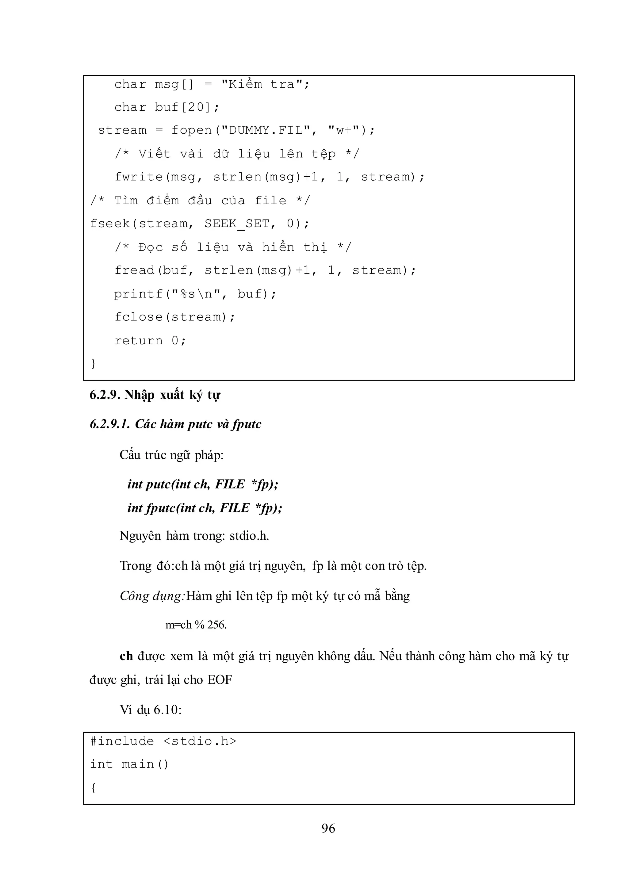 96
char msg[] = "Kiểm tra";
char buf[20];
stream = fopen("DUMMY.FIL", "w+");
/* Viết vài dữ liệu lên tệp */
fwrite(msg, strlen(msg)+1, 1, stream);
/* Tìm điểm đầu của file */
fseek(stream, SEEK_SET, 0);
/* Đọc số liệu và hiển thị */
fread(buf, strlen(msg)+1, 1, stream);
printf("%sn", buf);
fclose(stream);
return 0;
}
6.2.9. Nhập xuất ký tự
6.2.9.1. Các hàm putc và fputc
Cấu trúc ngữ pháp:
int putc(int ch, FILE *fp);
int fputc(int ch, FILE *fp);
Nguyên hàm trong: stdio.h.
Trong đó:ch là một giá trị nguyên, fp là một con trỏ tệp.
Công dụng:Hàm ghi lên tệp fp một ký tự có mẫ bằng
m=ch % 256.
ch được xem là một giá trị nguyên không dấu. Nếu thành công hàm cho mã ký tự
được ghi, trái lại cho EOF
Ví dụ 6.10:
#include <stdio.h>
int main()
{
 