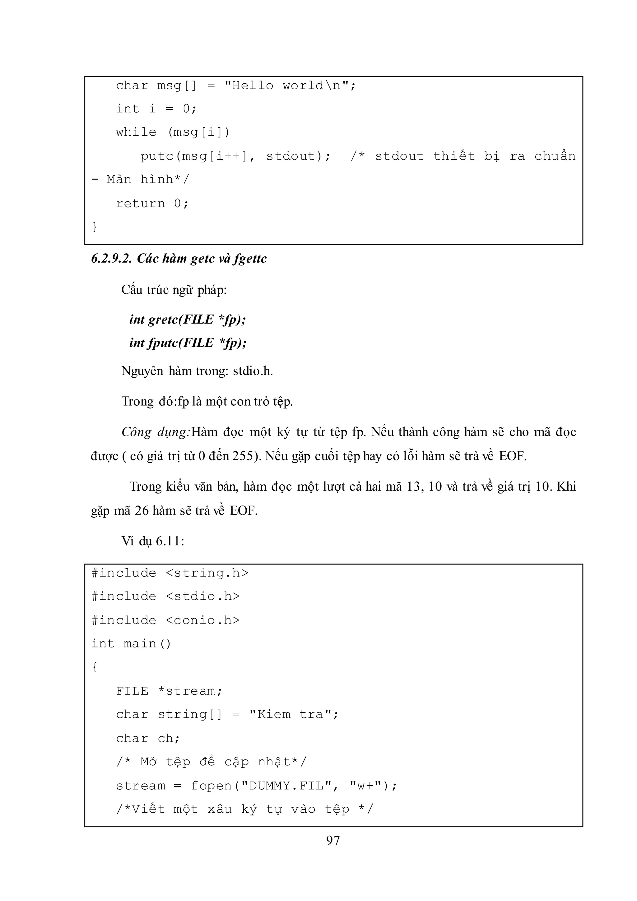 97
char msg[] = "Hello worldn";
int i = 0;
while (msg[i])
putc(msg[i++], stdout); /* stdout thiết bị ra chuẩn
- Màn hình*/
return 0;
}
6.2.9.2. Các hàm getc và fgettc
Cấu trúc ngữ pháp:
int gretc(FILE *fp);
int fputc(FILE *fp);
Nguyên hàm trong: stdio.h.
Trong đó:fp là một con trỏ tệp.
Công dụng:Hàm đọc một ký tự từ tệp fp. Nếu thành công hàm sẽ cho mã đọc
được ( có giá trị từ 0 đến 255). Nếu gặp cuối tệp hay có lỗi hàm sẽ trả về EOF.
Trong kiểu văn bản, hàm đọc một lượt cả hai mã 13, 10 và trả về giá trị 10. Khi
gặp mã 26 hàm sẽ trả về EOF.
Ví dụ 6.11:
#include <string.h>
#include <stdio.h>
#include <conio.h>
int main()
{
FILE *stream;
char string[] = "Kiem tra";
char ch;
/* Mở tệp để cập nhật*/
stream = fopen("DUMMY.FIL", "w+");
/*Viết một xâu ký tự vào tệp */
 