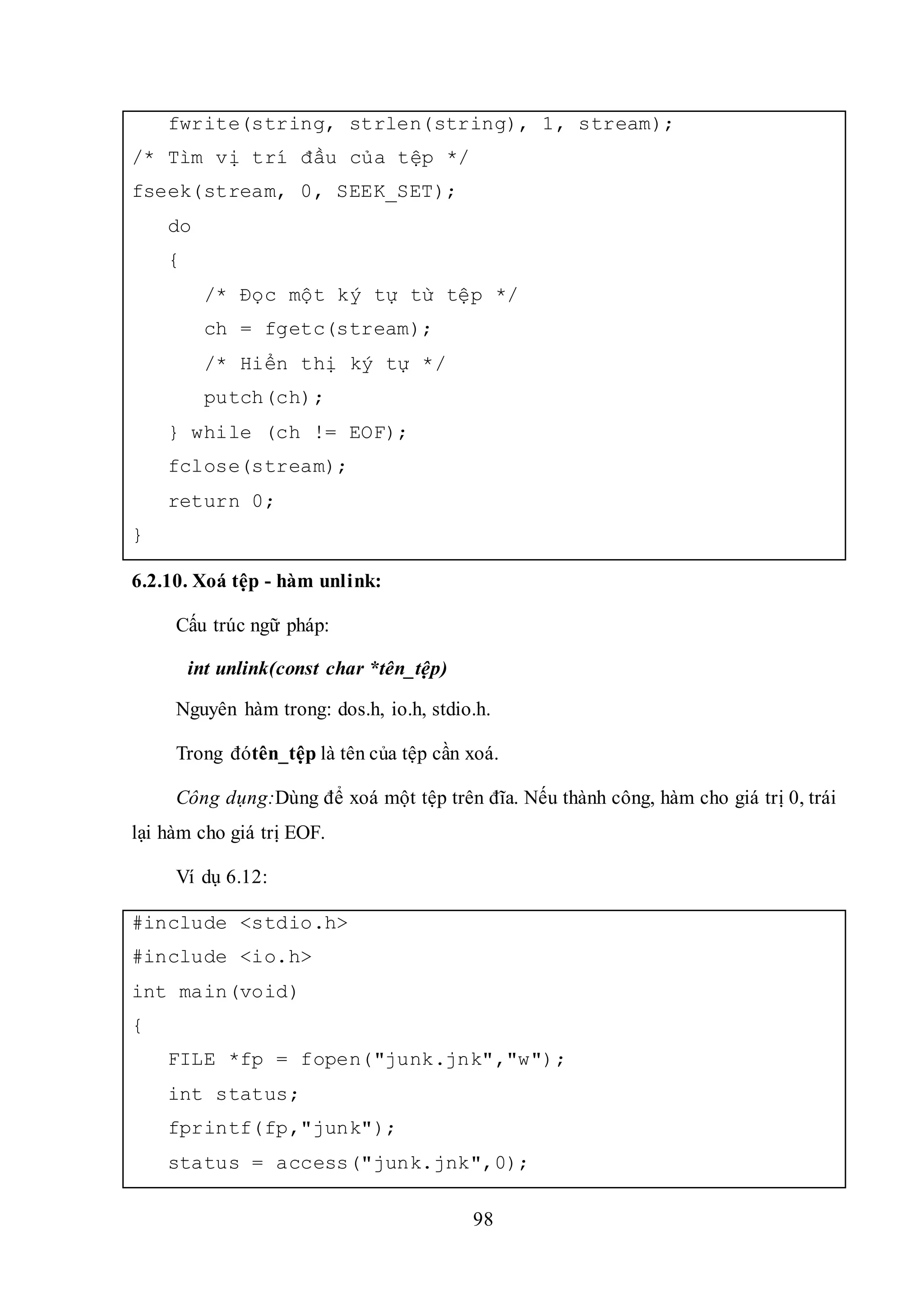 98
fwrite(string, strlen(string), 1, stream);
/* Tìm vị trí đầu của tệp */
fseek(stream, 0, SEEK_SET);
do
{
/* Đọc một ký tự từ tệp */
ch = fgetc(stream);
/* Hiển thị ký tự */
putch(ch);
} while (ch != EOF);
fclose(stream);
return 0;
}
6.2.10. Xoá tệp - hàm unlink:
Cấu trúc ngữ pháp:
int unlink(const char *tên_tệp)
Nguyên hàm trong: dos.h, io.h, stdio.h.
Trong đótên_tệp là tên của tệp cần xoá.
Công dụng:Dùng để xoá một tệp trên đĩa. Nếu thành công, hàm cho giá trị 0, trái
lại hàm cho giá trị EOF.
Ví dụ 6.12:
#include <stdio.h>
#include <io.h>
int main(void)
{
FILE *fp = fopen("junk.jnk","w");
int status;
fprintf(fp,"junk");
status = access("junk.jnk",0);
 
