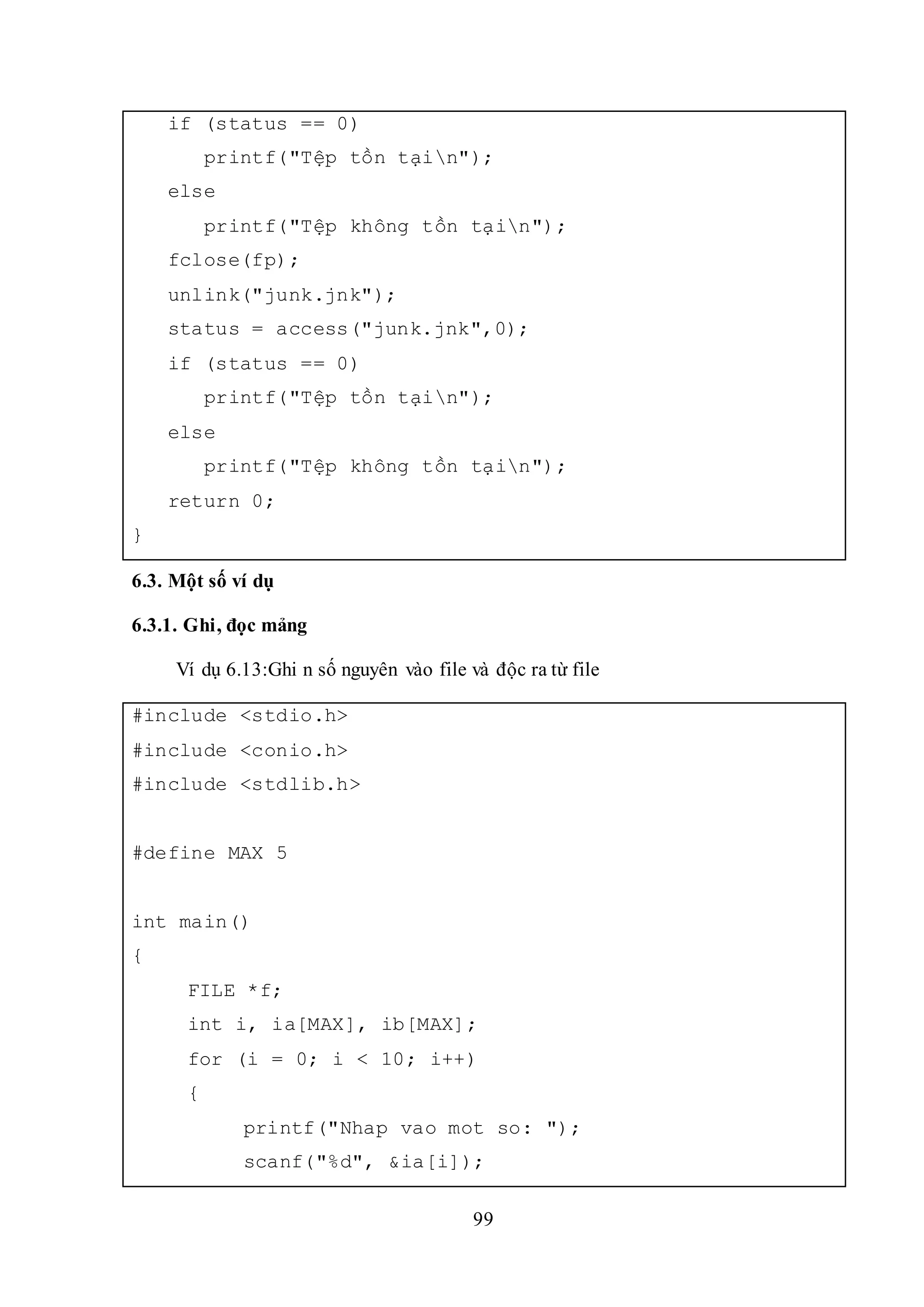 99
if (status == 0)
printf("Tệp tồn tạin");
else
printf("Tệp không tồn tạin");
fclose(fp);
unlink("junk.jnk");
status = access("junk.jnk",0);
if (status == 0)
printf("Tệp tồn tạin");
else
printf("Tệp không tồn tạin");
return 0;
}
6.3. Một số ví dụ
6.3.1. Ghi, đọc mảng
Ví dụ 6.13:Ghi n số nguyên vào file và độc ra từ file
#include <stdio.h>
#include <conio.h>
#include <stdlib.h>
#define MAX 5
int main()
{
FILE *f;
int i, ia[MAX], ib[MAX];
for (i = 0; i < 10; i++)
{
printf("Nhap vao mot so: ");
scanf("%d", &ia[i]);
 