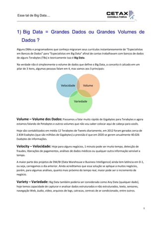 Esse tal de Big Data....
__________________________________________________________________··.
3
__________________________________________________________________________
1) Big Data = Grandes Dados ou Grandes Volumes de
Dados ?
Alguns DBAs e programadores que conheço migraram seus currículos instantaneamente de “Especialistas
em Bancos de Dados” para “Especialistas em Big Data” afinal de contas trabalhavam com bancos de dados
de alguns Terabytes (TBs) e teoricamente isso é Big Data.
Na verdade não é simplesmente o volume de dados que define o Big Data, o conceito é calcado em um
pilar de 3 itens, algumas pessoas falam em 4, mas vamos aos 3 principais:
Volume – Volume dos Dados: Passamos a falar muito rápido de Gigabytes para Terabytes e agora
estamos falando de Petabytes e outros volumes que não vou saber colocar aqui de cabeça para vocês.
Hoje são contabilizados em média 12 Terabytes de Tweets diariamente, em 2012 foram gerados cerca de
2.834 Exabytes (que são milhões de Gigabytes) a previsão é que em 2020 se gerem anualmente 40.026
Exabytes de informações.
Velocity – Velocidade: Hoje para alguns negócios, 1 minuto pode ser muito tempo, detecção de
fraudes, liberações de pagamentos, análises de dados médicos ou qualquer outra informação sensível a
tempo.
A maior parte dos projetos de DW/BI (Data Warehouse e Business Intelligence) ainda tem latência em D-1,
ou seja, carregamos o dia anterior. Ainda acreditamos que essa solução se aplique a muitos negócios,
porém, para algumas análises, quanto mais próximo do tempo real, maior pode ser o incremento de
negócio.
Variety – Variedade: Big Data também poderia ser considerado como Any Data (qualquer dado),
hoje temos capacidade de capturar e analisar dados estruturados e não estruturados, texto, sensores,
navegação Web, áudio, vídeo, arquivos de logs, catracas, centrais de ar condicionado, entre outros.
 