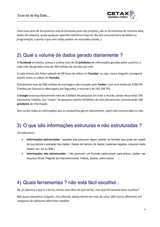 Esse tal de Big Data....
__________________________________________________________________··.
4
__________________________________________________________________________Uma nova série de ferramentas está se tornando parte dos projetos, são as ferramentas de machine data,
dados de máquina, quase qualquer aparelho eletrônico hoje em dia tem uma estrutura de dados ou
programação, o ponto é que nem todos podem ser acessados (ainda..).
2) Qual o volume de dados gerado diariamente ?
O Facebook armazena, acessa e analisa mais de 50 petabytes de informações geradas pelos usuários, a
cada mês são gerados mais de 700 milhões de minutos por mês.
A cada minuto são feitos uploads de 48 horas de vídeos no Youtube, ou seja, nunca ninguém conseguirá
assistir todos os vídeos do Youtube.
Diariamente mais de 500 milhões de mensagens são enviadas pelo Twitter, com uma média de 5700 TPS
(Twittes per Second ou Mensagens por Segundo), o recorde é de 143.199 TPS.
O Google processa diariamente mais de 3 bilhões de pesquisas em todo o mundo, sendo desse total 15%
totalmente inéditas. Seu "motor" de pesquisa rastreia 20 bilhões de sites diariamente, armazenando 100
petabytes de informação.
Sem contar todas as informações que as companhias geram diariamente, sejam elas estruturadas ou não.
3) O que são informações estruturas e não estruturadas ?
Consideramos:
 Informações estruturadas - aquelas que possuem algum padrão ou formato que pode ser usado
na sua leitura e extração dos dados. Dados de bancos de dados, sistemas legados, arquivos texto
(sejam csv, txt ou XML).
 Informações não estruturadas – não possuem um formato padronizado para leitura, podem ser
arquivos Word, Páginas de Internet/Intranet, Vídeos, áudios, entre outros.
4) Quais ferramentas ? não está fácil escolher..
Ok, já sabemos o que é o termo, temos uma ideia do que ele faz, mas qual ferramenta devo escolher?
Não quero desanimar ninguém, mas olhando abaixo devem ter mais de umas 100 marcas diferentes em
categorias de softwares diferentes também.
 