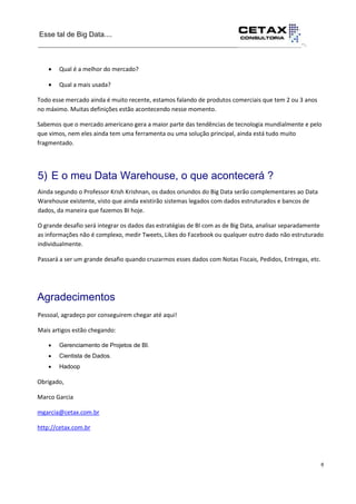 Esse tal de Big Data....
__________________________________________________________________··.
6
__________________________________________________________________________ Qual é a melhor do mercado?
 Qual a mais usada?
Todo esse mercado ainda é muito recente, estamos falando de produtos comerciais que tem 2 ou 3 anos
no máximo. Muitas definições estão acontecendo nesse momento.
Sabemos que o mercado americano gera a maior parte das tendências de tecnologia mundialmente e pelo
que vimos, nem eles ainda tem uma ferramenta ou uma solução principal, ainda está tudo muito
fragmentado.
5) E o meu Data Warehouse, o que acontecerá ?
Ainda segundo o Professor Krish Krishnan, os dados oriundos do Big Data serão complementares ao Data
Warehouse existente, visto que ainda existirão sistemas legados com dados estruturados e bancos de
dados, da maneira que fazemos BI hoje.
O grande desafio será integrar os dados das estratégias de BI com as de Big Data, analisar separadamente
as informações não é complexo, medir Tweets, Likes do Facebook ou qualquer outro dado não estruturado
individualmente.
Passará a ser um grande desafio quando cruzarmos esses dados com Notas Fiscais, Pedidos, Entregas, etc.
Agradecimentos
Pessoal, agradeço por conseguirem chegar até aqui!
Mais artigos estão chegando:
 Gerenciamento de Projetos de BI.
 Cientista de Dados.
 Hadoop
Obrigado,
Marco Garcia
mgarcia@cetax.com.br
http://cetax.com.br
 