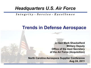 Headquarters U.S. Air Force
Integrity - Service - Excellence




   Trends in Defense Aerospace


                           Lt Gen Mark Shackelford
                                     Military Deputy
                       Office of the Asst Secretary
                      of the Air Force (Acquisition)

      North Carolina Aerospace Supplier Conference
                                      Aug 24, 2011
                                                       1
 