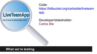 http://www.liveteamapp.com/ 
Code: 
https://bitbucket.org/carlosble/liveteam 
app 
Developer/stakeholder: 
Carlos Ble 
What we’re testing 
 