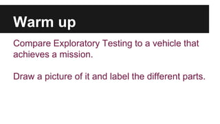 Warm up 
Compare Exploratory Testing to a vehicle that 
achieves a mission. 
Draw a picture of it and label the different parts. 
 