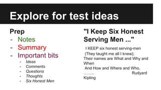 Explore for test ideas 
Prep 
- Notes 
- Summary 
- Important bits 
- Ideas 
- Comments 
- Questions 
- Thoughts 
- Six Honest Men 
"I Keep Six Honest 
Serving Men ..." 
I KEEP six honest serving-men 
(They taught me all I knew); 
Their names are What and Why and 
When 
And How and Where and Who. 
…….. Rudyard 
Kipling 
 