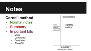 Notes 
Cornell method 
- Normal notes 
- Summary 
- Important bits 
- Ideas 
- Comments 
- Questions 
- Thoughts 
 