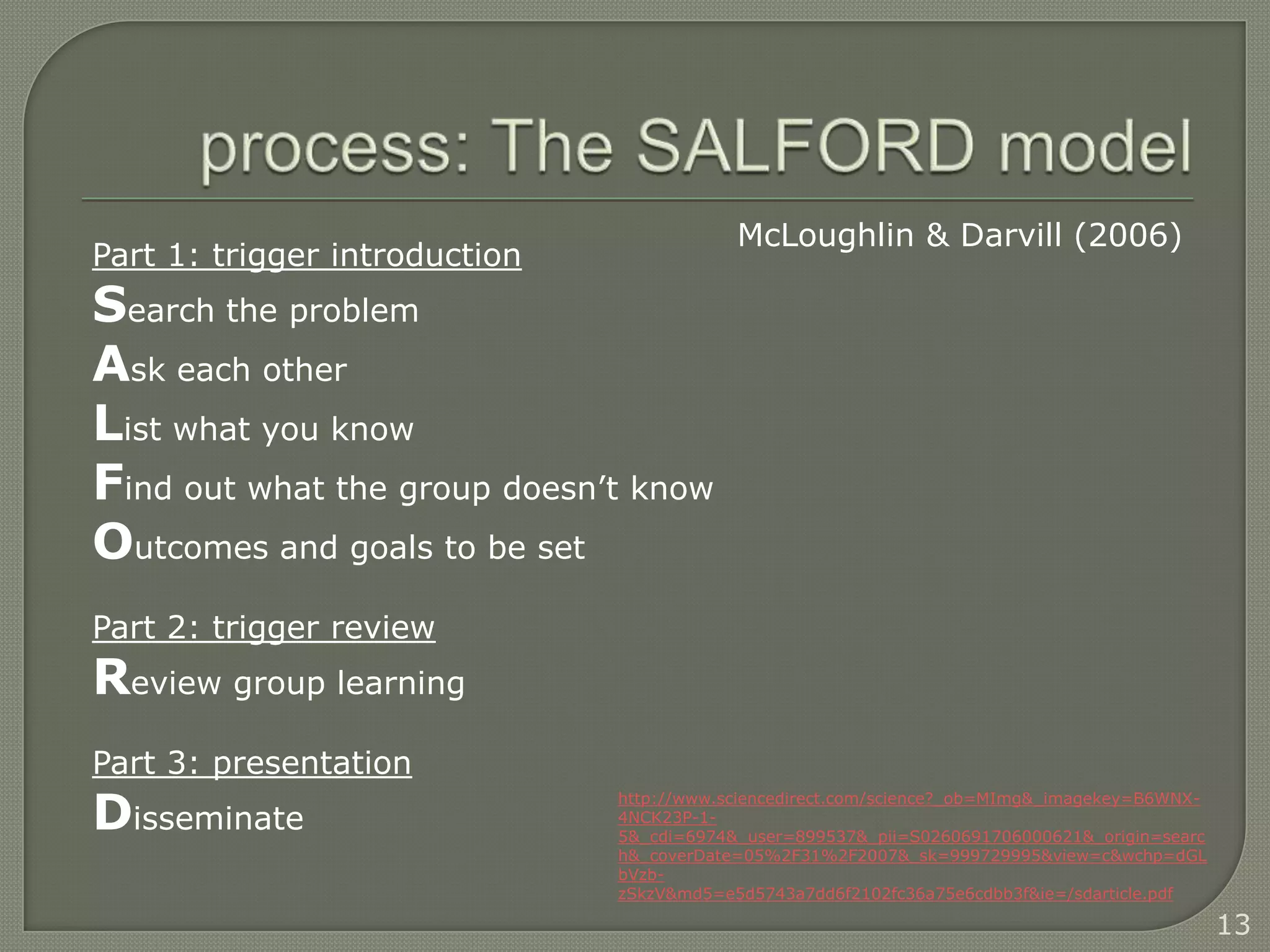 McLoughlin & Darvill (2006)
Part 1: trigger introduction
Search the problem
Ask each other
List what you know
Find out what the group doesn’t know
Outcomes and goals to be set
Part 2: trigger review
Review group learning
Part 3: presentation
Disseminate
                               http://www.sciencedirect.com/science?_ob=MImg&_imagekey=B6WNX-
                               4NCK23P-1-
                               5&_cdi=6974&_user=899537&_pii=S0260691706000621&_origin=searc
                               h&_coverDate=05%2F31%2F2007&_sk=999729995&view=c&wchp=dGL
                               bVzb-
                               zSkzV&md5=e5d5743a7dd6f2102fc36a75e6cdbb3f&ie=/sdarticle.pdf

                                                                                                13
 