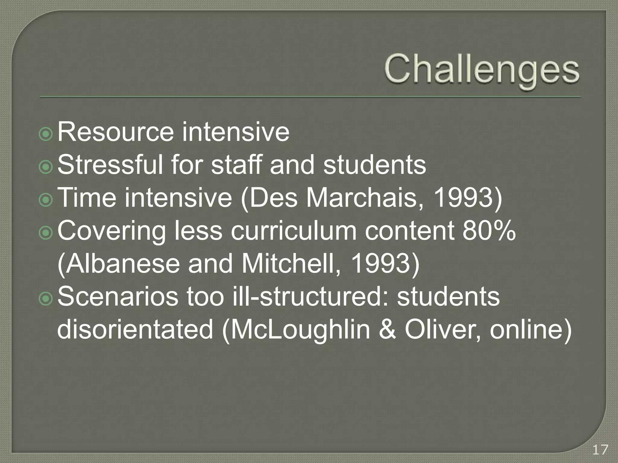  Resource   intensive
 Stressful for staff and students
 Time intensive (Des Marchais, 1993)
 Covering less curriculum content 80%
  (Albanese and Mitchell, 1993)
 Scenarios too ill-structured: students
  disorientated (McLoughlin & Oliver, online)



                                                17
 